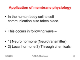 10/15/2015 Prof.Dr.R.R.Deshpande 23
Application of membrane physiology
• In the human body cell to cell
communication also takes place.
• This occurs in following ways –
• 1) Neuro hormone (Neurotransmitter)
• 2) Local hormone 3) Through chemicals
 