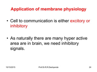10/15/2015 Prof.Dr.R.R.Deshpande 24
Application of membrane physiology
• Cell to communication is either excitory or
inhibitory
• As naturally there are many hyper active
area are in brain, we need inhibitory
signals.
 