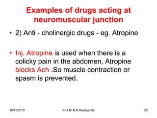 10/15/2015 Prof.Dr.R.R.Deshpande 28
Examples of drugs acting at
neuromuscular junction
• 2) Anti - cholinergic drugs - eg. Atropine
• Inj. Atropine is used when there is a
colicky pain in the abdomen, Atropine
blocks Ach .So muscle contraction or
spasm is prevented.
 