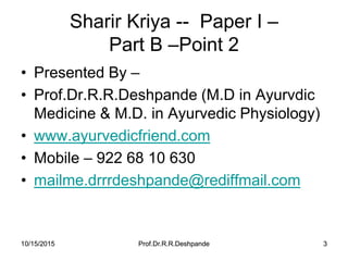 10/15/2015 Prof.Dr.R.R.Deshpande 310/15/2015 Prof.Dr.R.R.Deshpande 3
Sharir Kriya -- Paper I –
Part B –Point 2
• Presented By –
• Prof.Dr.R.R.Deshpande (M.D in Ayurvdic
Medicine & M.D. in Ayurvedic Physiology)
• www.ayurvedicfriend.com
• Mobile – 922 68 10 630
• mailme.drrrdeshpande@rediffmail.com
 