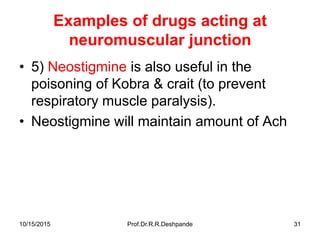 10/15/2015 Prof.Dr.R.R.Deshpande 31
Examples of drugs acting at
neuromuscular junction
• 5) Neostigmine is also useful in the
poisoning of Kobra & crait (to prevent
respiratory muscle paralysis).
• Neostigmine will maintain amount of Ach
 