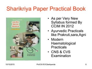 10/15/2015 Prof.Dr.R.R.Deshpande 610/15/2015 Prof.Dr.R.R.Deshpande 6
Sharikriya Paper Practical Book
• As per Very New
Syllabus formed By
CCIM IN 2012
• Ayurvedic Practicals
like Prakruti,sara,Agni
• Modern
Haematological
Practicals
• CNS & CVS
Examination
 