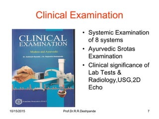 10/15/2015 Prof.Dr.R.R.Deshpande 710/15/2015 Prof.Dr.R.R.Deshpande 7
Clinical Examination
• Systemic Examination
of 8 systems
• Ayurvedic Srotas
Examination
• Clinical significance of
Lab Tests &
Radiology,USG,2D
Echo
 
