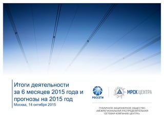 Итоги деятельности
за 6 месяцев 2015 года и
прогнозы на 2015 год
Москва, 14 октября 2015
ПУБЛИЧНОЕ АКЦИОНЕРНОЕ ОБЩЕСТВО
«МЕЖРЕГИОНАЛЬНАЯ РАСПРЕДЕЛИТЕЛЬНАЯ
СЕТЕВАЯ КОМПАНИЯ ЦЕНТРА»
 