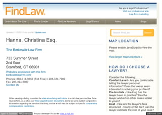 pdfcrowd.comopen in browser PRO version Are you a developer? Try out the HTML to PDF API
Learn About The Law Find a Lawyer FindLaw Answers Legal Forms News Blogs
Updated 11/3/2011Your profile? Update now
Hanna, Christina Esq.
The Berkowitz Law Firm
733 Summer Street
2nd floor
Stamford, CT 06901
Websites associated with this firm:
berkowitzlawfirm.com/
Phones: 866-314-9352 (Toll Free) / 203-324-7909
Fax: 203-324-5067
Contact Us
When view ing a listing, consider the state advertising restrictions to w hich law yers and law firms
must adhere, as w ell as our West Legal Directory disclaimers. Some law yers publish comparative
information regarding the services that they provide w hich may be subject to specific comparative
communications restrictions.
Search FindLaw Search
MAP LOCAT ION
Please enable JavaScript to view the
map.
View larger map/Directions »
HOW DO I CHOOSE A
LAWYER?
Consider the following:
Comfort Level - Are you comfortable
telling the lawyer personal
information? Does the lawyer seem
interested in solving your problem?
Credentials - How long has the
lawyer been in practice? Has the
lawyer worked on other cases similar
to yours?
Cost - How are the lawyer's fees
structured - hourly or flat fee? Can the
lawyer estimate the cost of your case?
Are you a legal Professional?
Visit our professional site
Law firm marketing
 