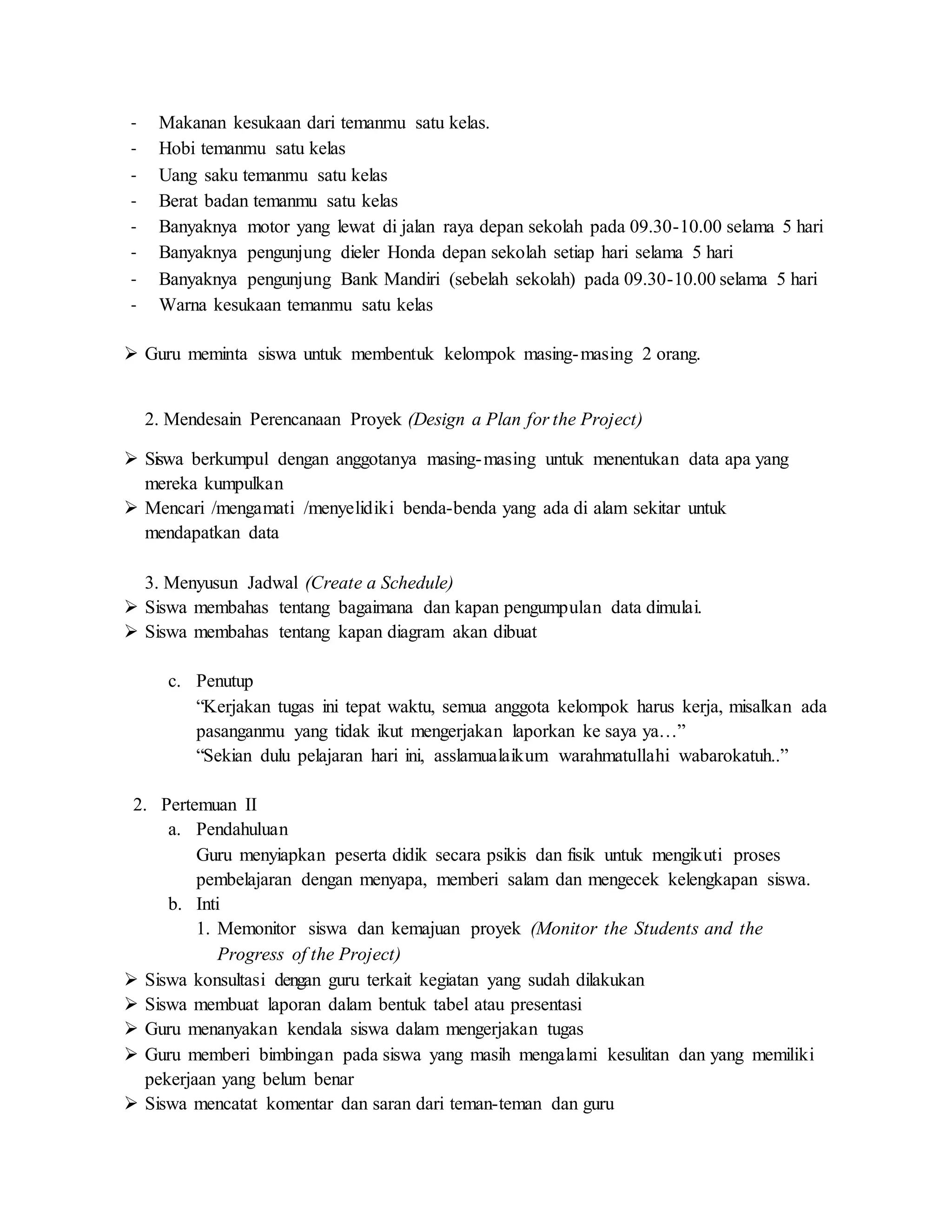 - Makanan kesukaan dari temanmu satu kelas.
- Hobi temanmu satu kelas
- Uang saku temanmu satu kelas
- Berat badan temanmu satu kelas
- Banyaknya motor yang lewat di jalan raya depan sekolah pada 09.30-10.00 selama 5 hari
- Banyaknya pengunjung dieler Honda depan sekolah setiap hari selama 5 hari
- Banyaknya pengunjung Bank Mandiri (sebelah sekolah) pada 09.30-10.00 selama 5 hari
- Warna kesukaan temanmu satu kelas
 Guru meminta siswa untuk membentuk kelompok masing-masing 2 orang.
2. Mendesain Perencanaan Proyek (Design a Plan for the Project)
 Siswa berkumpul dengan anggotanya masing-masing untuk menentukan data apa yang
mereka kumpulkan
 Mencari /mengamati /menyelidiki benda-benda yang ada di alam sekitar untuk
mendapatkan data
3. Menyusun Jadwal (Create a Schedule)
 Siswa membahas tentang bagaimana dan kapan pengumpulan data dimulai.
 Siswa membahas tentang kapan diagram akan dibuat
c. Penutup
“Kerjakan tugas ini tepat waktu, semua anggota kelompok harus kerja, misalkan ada
pasanganmu yang tidak ikut mengerjakan laporkan ke saya ya…”
“Sekian dulu pelajaran hari ini, asslamualaikum warahmatullahi wabarokatuh..”
2. Pertemuan II
a. Pendahuluan
Guru menyiapkan peserta didik secara psikis dan fisik untuk mengikuti proses
pembelajaran dengan menyapa, memberi salam dan mengecek kelengkapan siswa.
b. Inti
1. Memonitor siswa dan kemajuan proyek (Monitor the Students and the
Progress of the Project)
 Siswa konsultasi dengan guru terkait kegiatan yang sudah dilakukan
 Siswa membuat laporan dalam bentuk tabel atau presentasi
 Guru menanyakan kendala siswa dalam mengerjakan tugas
 Guru memberi bimbingan pada siswa yang masih mengalami kesulitan dan yang memiliki
pekerjaan yang belum benar
 Siswa mencatat komentar dan saran dari teman-teman dan guru
 