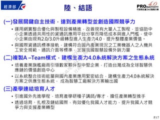 P.17
(一)發展關鍵自主技術，達到產業轉型並創造國際競爭力
• 運用網實整合優化與製程設備精進，改善現有大量人工製程，並協助中
小企業透過共用性的資通訊應用平台分享而降低成本與進入門檻，使中
小企業由現有2.0/3.0升級轉型進入生產力4.0，提升整體產業價值。
• 與國際資通訊標準接軌，建構符合國內產業現況之工業機器人之人機共
工安全規範、通訊介面等標準，支援我國智慧設備外銷力量
(二)複製A –Team模式，建構生產力4.0系統解決方案之生態系統
• 培養產業旗艦廠商引領數家夥伴型中堅企業，打造台灣成為全球智慧供
應鏈的價值創造中心
• 以系統整合技術能量與國內產業應用緊密結合，建構生產力4.0系統解決
方案之供應生態系統， 成為智慧工廠解決方案輸出國
(三)產學連結培育人才
• 引進國外先進學程，培育產學研種子講師/專才，擔任產業轉型推手
• 透過培育、扎根及鏈結國際，有效優化我國人才能力，提升我國人才競
爭力與支援產業轉型
陸、結語
行
政
院
行
政
院
第
3472次
院
會
會
議
3ACDBCFB4E8B7FE6
 