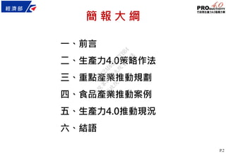 P.2
簡 報 大 綱
一、前言
二、生產力4.0策略作法
三、重點產業推動規劃
四、食品產業推動案例
五、生產力4.0推動現況
六、結語
行
政
院
行
政
院
第
3473次
院
會
會
議
C0BC2ADD2217FBB4
 