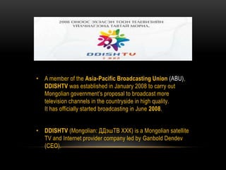 • A member of the Asia-Pacific Broadcasting Union (ABU),
DDISHTV was established in January 2008 to carry out
Mongolian government’s proposal to broadcast more
television channels in the countryside in high quality.
It has officially started broadcasting in June 2008.
• DDISHTV (Mongolian: ДДэшТВ ХХК) is a Mongolian satellite
TV and Internet provider company led by Ganbold Dendev
(CEO).
 