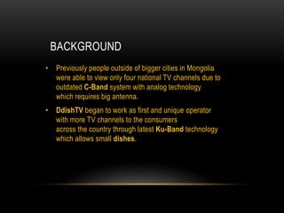 BACKGROUND
• Previously people outside of bigger cities in Mongolia
were able to view only four national TV channels due to
outdated C-Band system with analog technology
which requires big antenna.
• DdishTV began to work as first and unique operator
with more TV channels to the consumers
across the country through latest Ku-Band technology
which allows small dishes.
 
