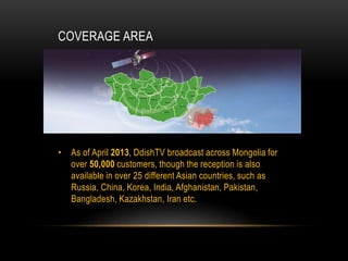 COVERAGE AREA
• As of April 2013, DdishTV broadcast across Mongolia for
over 50,000 customers, though the reception is also
available in over 25 different Asian countries, such as
Russia, China, Korea, India, Afghanistan, Pakistan,
Bangladesh, Kazakhstan, Iran etc.
 