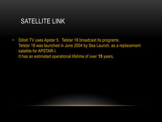 SATELLITE LINK
• Ddish TV uses Apstar 5. Telstar 18 broadcast its programs.
Telstar 18 was launched in June 2004 by Sea Launch, as a replacement
satellite for APSTAR-I.
It has an estimated operational lifetime of over 15 years.
 