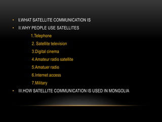 • I.WHAT SATELLITE COMMUNICATION IS
• II.WHY PEOPLE USE SATELLITES
1.Telephone
2. Satellite television
3.Digital cinema
4.Amateur radio satellite
5.Amatuer radio
6.Internet access
7.Military
• III.HOW SATELLITE COMMUNICATION IS USED IN MONGOLIA
 