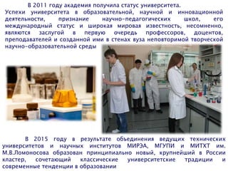 В 2011 году академия получила статус университета.
Успехи университета в образовательной, научной и инновационной
деятельности, признание научно-педагогических школ, его
международный статус и широкая мировая известность, несомненно,
являются заслугой в первую очередь профессоров, доцентов,
преподавателей и созданной ими в стенах вуза неповторимой творческой
научно-образовательной среды
В 2015 году в результате объединения ведущих технических
университетов и научных институтов МИРЭА, МГУПИ и МИТХТ им.
М.В.Ломоносова образован принципиально новый, крупнейший в России
кластер, сочетающий классические университетские традиции и
современные тенденции в образовании
 