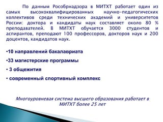 •10 направлений бакалавриата
•33 магистерские программы
• 3 общежития
• современный спортивный комплекс
Многоуровневая система высшего образования работает в
МИТХТ более 25 лет
По данным Рособрнадзора в МИТХТ работает один из
самых высококвалифицированных научно-педагогических
коллективов среди технических академий и университетов
России: доктора и кандидаты наук составляет около 80 %
преподавателей. В МИТХТ обучается 3000 студентов и
аспирантов, преподают 100 профессоров, докторов наук и 200
доцентов, кандидатов наук.
 