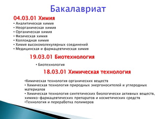 04.03.01 Химия
• Аналитическая химия
• Неорганическая химия
• Органическая химия
• Физическая химия
• Коллоидная химия
• Химия высокомолекулярных соединений
• Медицинская и фармацевтическая химия
18.03.01 Химическая технология
•Химическая технология органических веществ
• Химическая технология природных энергоносителей и углеродных
материалов
• Химическая технология синтетических биологически активных веществ,
химико-фармацевтических препаратов и косметических средств
•Технология и переработка полимеров
19.03.01 Биотехнология
• Биотехнология
 
