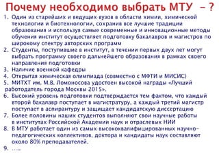 1. Один из старейших и ведущих вузов в области химии, химической
технологии и биотехнологии, сохранив все лучшие традиции
образования и используя самые современные и инновационные методы
обучения институт осуществляет подготовку бакалавров и магистров по
широкому спектру авторских программ
2. Студенты, поступившие в институт, в течении первых двух лет могут
выбрать программу своего дальнейшего образования в рамках своего
направления подготовки
3. Наличие военной кафедры
4. Открытая химическая олимпиада (совместно с МФТИ и МИСИС)
5. МИТХТ им. М.В. Ломоносова удостоен высокой награды «Лучший
работодатель города Москвы 2015».
6. Высокий уровень подготовки подтверждается тем фактом, что каждый
второй бакалавр поступает в магистратуру, а каждый третий магистр
поступает в аспирантуру и защищает кандидатскую диссертацию
7. Более половины наших студентов выполняют свои научные работы
в институтах Российской Академии наук и отраслевых НИИ
8. В МТУ работает один из самых высококвалифицированных научно-
педагогических коллективов, доктора и кандидаты наук составляют
около 80% преподавателей.
9. …..
 