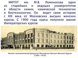 МИТХТ им. М.В. Ломоносова один
из старейших и ведущих университетов
в области химии, химической технологии
и биотехнологии. Он ведет свою историю
с ХIХ века от Московских высших женских
курсов. С 1900 года курсы получили звание
Императорских курсов
Физико-математический факультет Московских Высших Женских Курсов
(1900—1918)
 