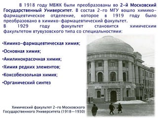Химический факультет 2-го Московского
Государственного Университета (1918—1930)
В 1918 году МВЖК были преобразованы во 2-й Московский
Государственный Университет. В состав 2-го МГУ вошло химико-
фармацевтическое отделение, которое в 1919 году было
преобразовано в химико-фармацевтический факультет.
В 1929 году факультет становится химическим
факультетом втувузовского типа со специальностями:
•Химико-фармацевтическая химия;
•Основная химия;
•Анилинокрасочная химия;
•Химия редких элементов;
•Коксобензольная химия;
•Органический синтез
 