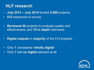 HLF research
• July 2013 – July 2014 funded 3,800 projects.
• 512 responses to survey
• Reviewed 40 projects to evaluate quality and
effectiveness; and 10 in depth interviews
• Digital outputs in majority of the 512 projects,
• Only 1 considered ‘wholly digital’
• Only 1 had no digital element at all
 