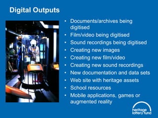 Digital Outputs
• Documents/archives being
digitised
• Film/video being digitised
• Sound recordings being digitised
• Creating new images
• Creating new film/video
• Creating new sound recordings
• New documentation and data sets
• Web site with heritage assets
• School resources
• Mobile applications, games or
augmented reality
 
