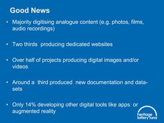 Good News
• Majority digitising analogue content (e.g. photos, films,
audio recordings)
• Two thirds producing dedicated websites
• Over half of projects producing digital images and/or
videos
• Around a third produced new documentation and data-
sets
• Only 14% developing other digital tools like apps or
augmented reality
 