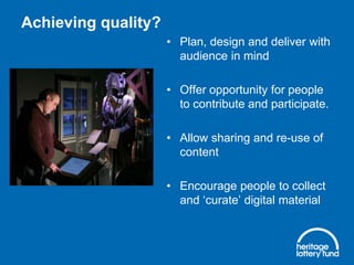 Achieving quality?
• Plan, design and deliver with
audience in mind
• Offer opportunity for people
to contribute and participate.
• Allow sharing and re-use of
content
• Encourage people to collect
and ‘curate’ digital material
 