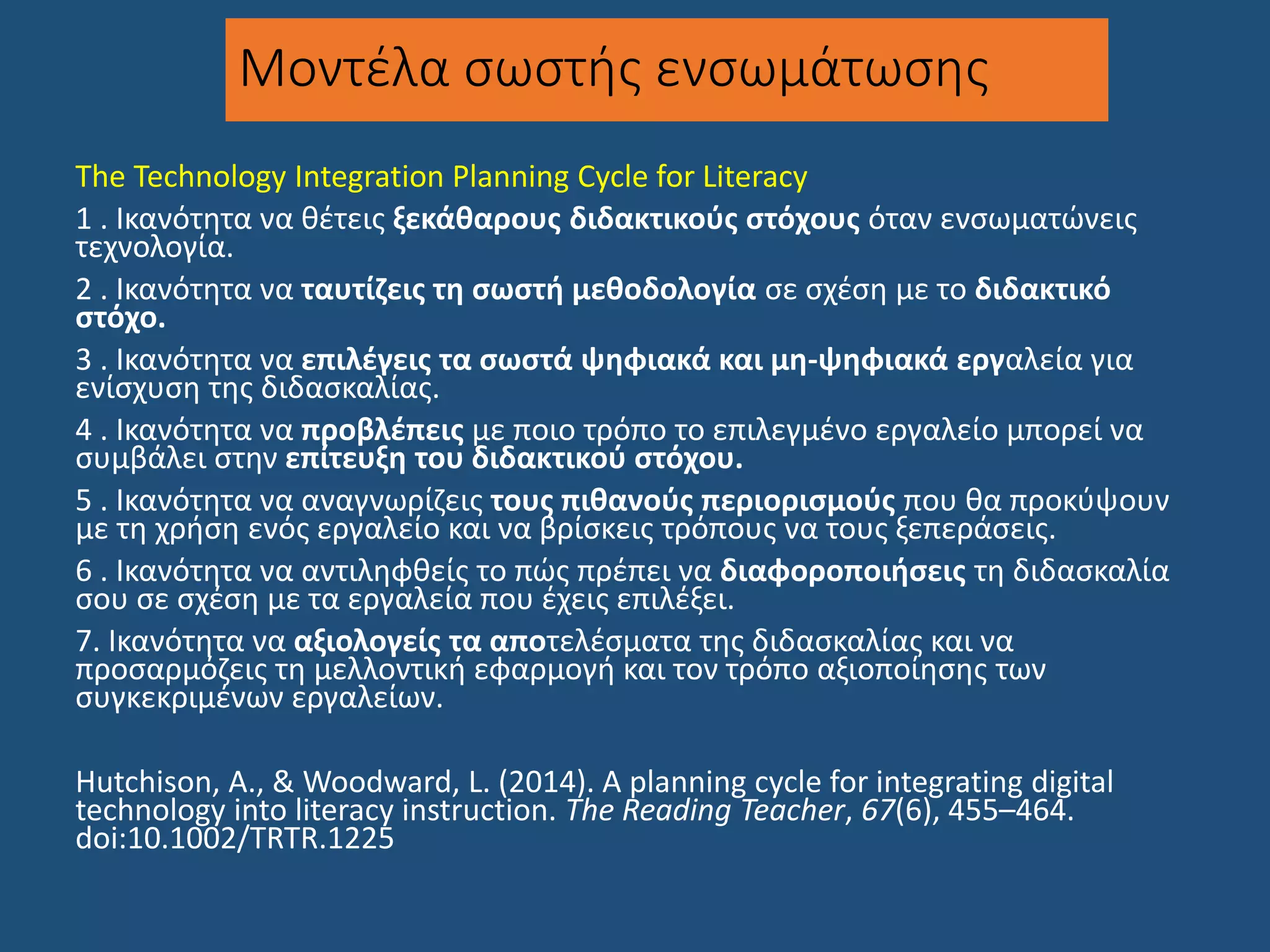 Μοντέλα σωστής ενσωμάτωσης
The Technology Integration Planning Cycle for Literacy
1 . Ικανότητα να θέτεις ξεκάθαρους διδακτικούς στόχους όταν ενσωματώνεις
τεχνολογία.
2 . Ικανότητα να ταυτίζεις τη σωστή μεθοδολογία σε σχέση με το διδακτικό
στόχο.
3 . Ικανότητα να επιλέγεις τα σωστά ψηφιακά και μη-ψηφιακά εργαλεία για
ενίσχυση της διδασκαλίας.
4 . Ικανότητα να προβλέπεις με ποιο τρόπο το επιλεγμένο εργαλείο μπορεί να
συμβάλει στην επίτευξη του διδακτικού στόχου.
5 . Ικανότητα να αναγνωρίζεις τους πιθανούς περιορισμούς που θα προκύψουν
με τη χρήση ενός εργαλείο και να βρίσκεις τρόπους να τους ξεπεράσεις.
6 . Ικανότητα να αντιληφθείς το πώς πρέπει να διαφοροποιήσεις τη διδασκαλία
σου σε σχέση με τα εργαλεία που έχεις επιλέξει.
7. Ικανότητα να αξιολογείς τα αποτελέσματα της διδασκαλίας και να
προσαρμόζεις τη μελλοντική εφαρμογή και τον τρόπο αξιοποίησης των
συγκεκριμένων εργαλείων.
Hutchison, A., & Woodward, L. (2014). A planning cycle for integrating digital
technology into literacy instruction. The Reading Teacher, 67(6), 455–464.
doi:10.1002/TRTR.1225
 