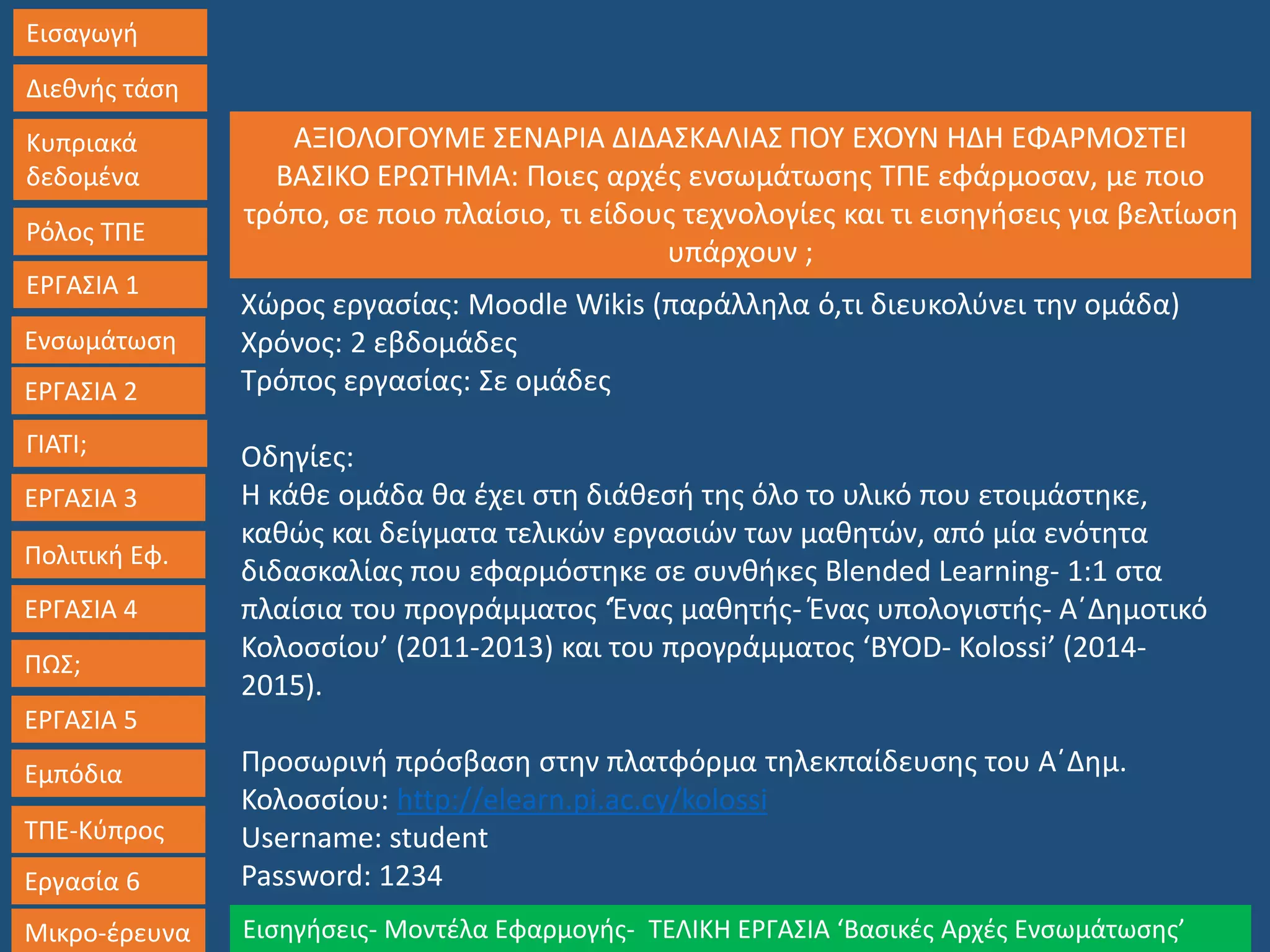 Εισαγωγή
Διεθνής τάση
Κυπριακά
δεδομένα
Ρόλος ΤΠΕ
ΕΡΓΑΣΙΑ 1
Ενσωμάτωση
ΓΙΑΤΙ;
ΕΡΓΑΣΙΑ 3
Πολιτική Εφ.
ΕΡΓΑΣΙΑ 4
ΠΩΣ;
ΕΡΓΑΣΙΑ 5
Εμπόδια
ΤΠΕ-Κύπρος
Εργασία 6
Μικρο-έρευνα Εισηγήσεις- Μοντέλα Εφαρμογής- ΤΕΛΙΚΗ ΕΡΓΑΣΙΑ ‘Βασικές Αρχές Ενσωμάτωσης’
ΕΡΓΑΣΙΑ 2
Χώρος εργασίας: Moodle Wikis (παράλληλα ό,τι διευκολύνει την ομάδα)
Χρόνος: 2 εβδομάδες
Τρόπος εργασίας: Σε ομάδες
Οδηγίες:
Η κάθε ομάδα θα έχει στη διάθεσή της όλο το υλικό που ετοιμάστηκε,
καθώς και δείγματα τελικών εργασιών των μαθητών, από μία ενότητα
διδασκαλίας που εφαρμόστηκε σε συνθήκες Blended Learning- 1:1 στα
πλαίσια του προγράμματος ‘Ένας μαθητής- Ένας υπολογιστής- Α΄Δημοτικό
Κολοσσίου’ (2011-2013) και του προγράμματος ‘BYOD- Kolossi’ (2014-
2015).
Προσωρινή πρόσβαση στην πλατφόρμα τηλεκπαίδευσης του Α΄Δημ.
Κολοσσίου: http://elearn.pi.ac.cy/kolossi
Username: student
Password: 1234
ΑΞΙΟΛΟΓΟΥΜΕ ΣΕΝΑΡΙΑ ΔΙΔΑΣΚΑΛΙΑΣ ΠΟΥ ΕΧΟΥΝ ΗΔΗ ΕΦΑΡΜΟΣΤΕΙ
ΒΑΣΙΚΟ ΕΡΩΤΗΜΑ: Ποιες αρχές ενσωμάτωσης ΤΠΕ εφάρμοσαν, με ποιο
τρόπο, σε ποιο πλαίσιο, τι είδους τεχνολογίες και τι εισηγήσεις για βελτίωση
υπάρχουν ;
 