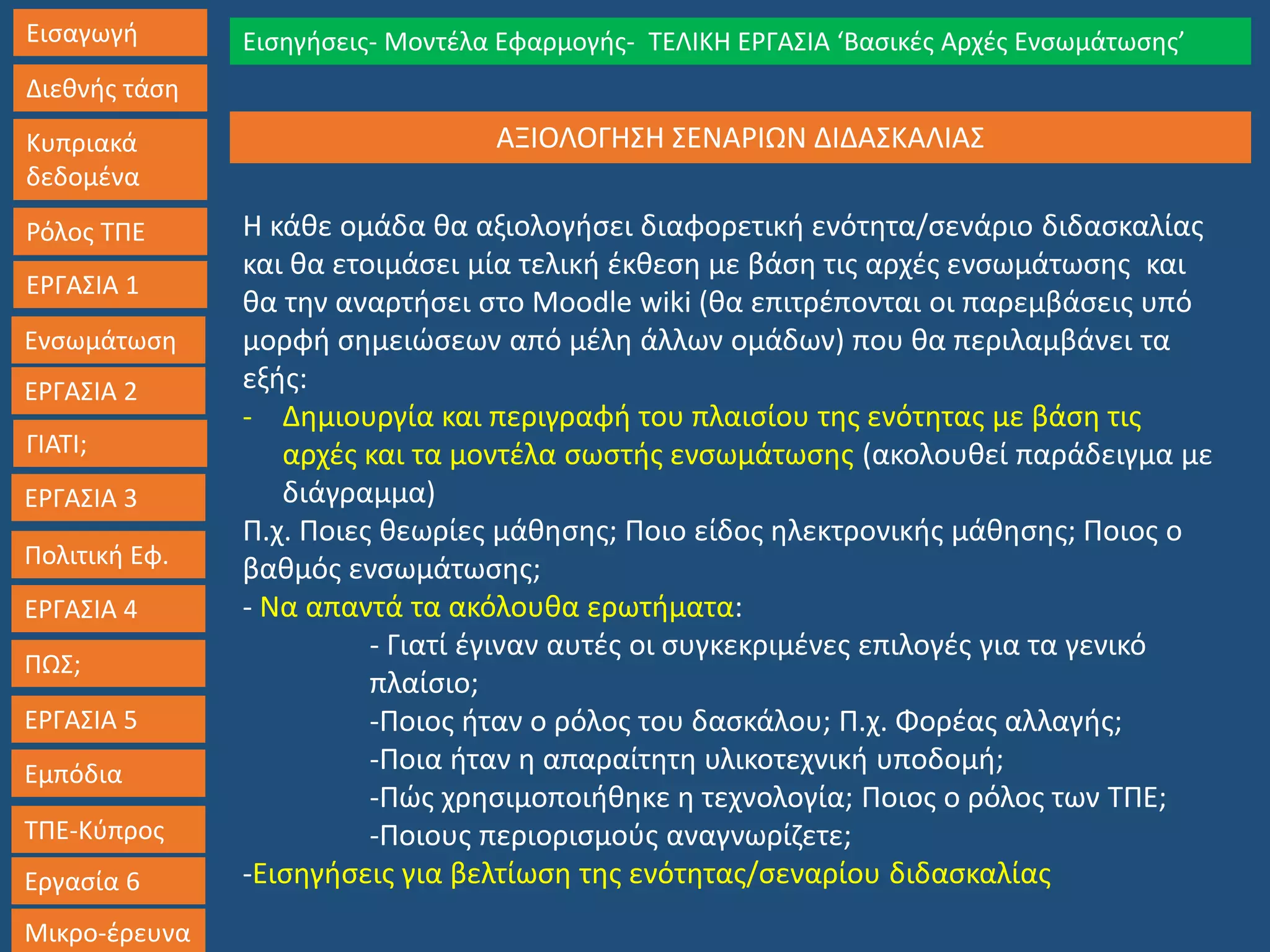 Εισαγωγή
Διεθνής τάση
Κυπριακά
δεδομένα
Ρόλος ΤΠΕ
ΕΡΓΑΣΙΑ 1
Ενσωμάτωση
ΓΙΑΤΙ;
ΕΡΓΑΣΙΑ 3
Πολιτική Εφ.
ΕΡΓΑΣΙΑ 4
ΠΩΣ;
ΕΡΓΑΣΙΑ 5
Εμπόδια
ΤΠΕ-Κύπρος
Εργασία 6
Μικρο-έρευνα
Εισηγήσεις- Μοντέλα Εφαρμογής- ΤΕΛΙΚΗ ΕΡΓΑΣΙΑ ‘Βασικές Αρχές Ενσωμάτωσης’
ΕΡΓΑΣΙΑ 2
ΑΞΙΟΛΟΓΗΣΗ ΣΕΝΑΡΙΩΝ ΔΙΔΑΣΚΑΛΙΑΣ
Η κάθε ομάδα θα αξιολογήσει διαφορετική ενότητα/σενάριο διδασκαλίας
και θα ετοιμάσει μία τελική έκθεση με βάση τις αρχές ενσωμάτωσης και
θα την αναρτήσει στο Moodle wiki (θα επιτρέπονται οι παρεμβάσεις υπό
μορφή σημειώσεων από μέλη άλλων ομάδων) που θα περιλαμβάνει τα
εξής:
- Δημιουργία και περιγραφή του πλαισίου της ενότητας με βάση τις
αρχές και τα μοντέλα σωστής ενσωμάτωσης (ακολουθεί παράδειγμα με
διάγραμμα)
Π.χ. Ποιες θεωρίες μάθησης; Ποιο είδος ηλεκτρονικής μάθησης; Ποιος ο
βαθμός ενσωμάτωσης;
- Να απαντά τα ακόλουθα ερωτήματα:
- Γιατί έγιναν αυτές οι συγκεκριμένες επιλογές για τα γενικό
πλαίσιο;
-Ποιος ήταν ο ρόλος του δασκάλου; Π.χ. Φορέας αλλαγής;
-Ποια ήταν η απαραίτητη υλικοτεχνική υποδομή;
-Πώς χρησιμοποιήθηκε η τεχνολογία; Ποιος ο ρόλος των ΤΠΕ;
-Ποιους περιορισμούς αναγνωρίζετε;
-Εισηγήσεις για βελτίωση της ενότητας/σεναρίου διδασκαλίας
 