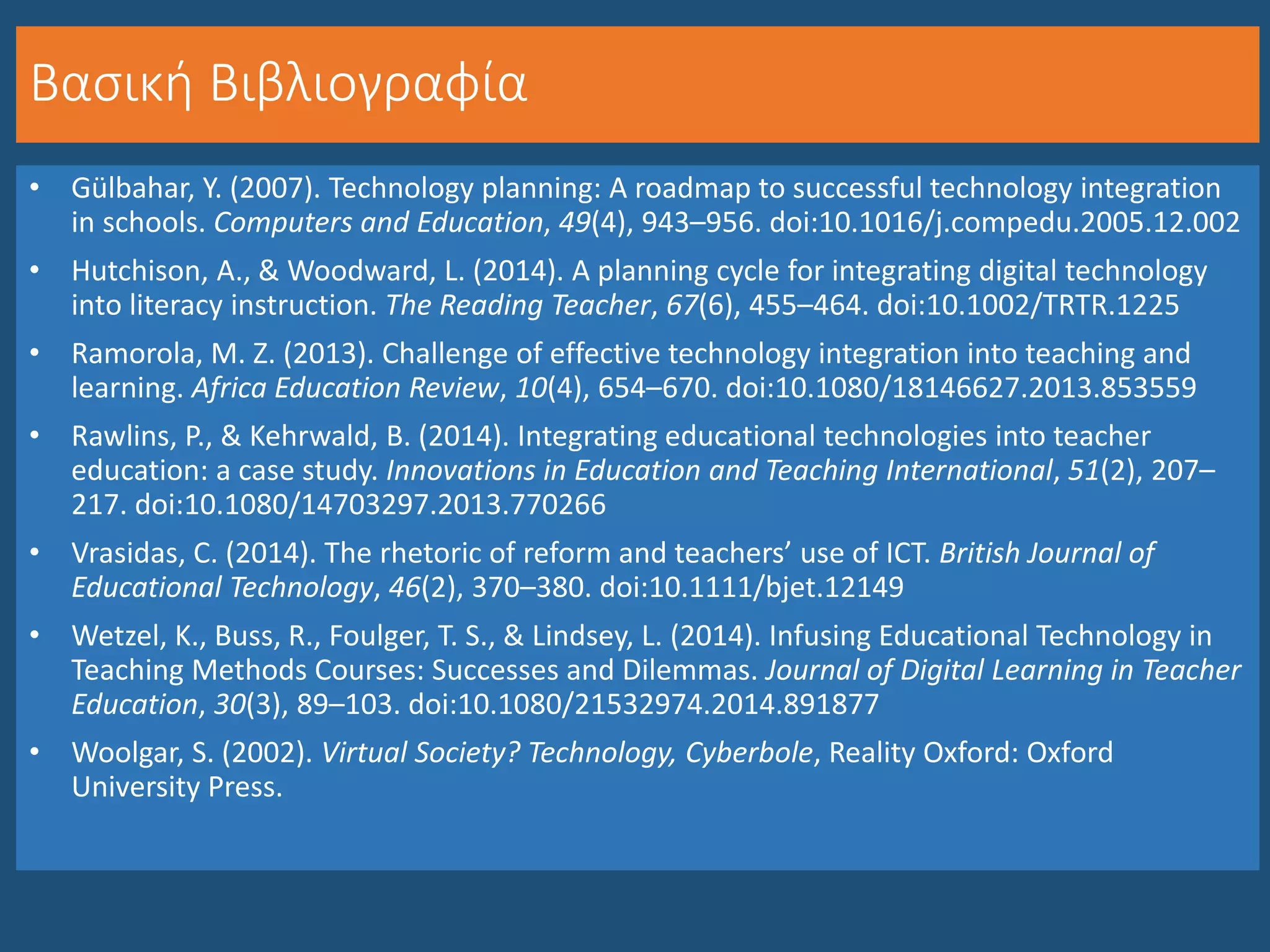 Βασική Βιβλιογραφία
• Gülbahar, Y. (2007). Technology planning: A roadmap to successful technology integration
in schools. Computers and Education, 49(4), 943–956. doi:10.1016/j.compedu.2005.12.002
• Hutchison, A., & Woodward, L. (2014). A planning cycle for integrating digital technology
into literacy instruction. The Reading Teacher, 67(6), 455–464. doi:10.1002/TRTR.1225
• Ramorola, M. Z. (2013). Challenge of effective technology integration into teaching and
learning. Africa Education Review, 10(4), 654–670. doi:10.1080/18146627.2013.853559
• Rawlins, P., & Kehrwald, B. (2014). Integrating educational technologies into teacher
education: a case study. Innovations in Education and Teaching International, 51(2), 207–
217. doi:10.1080/14703297.2013.770266
• Vrasidas, C. (2014). The rhetoric of reform and teachers’ use of ICT. British Journal of
Educational Technology, 46(2), 370–380. doi:10.1111/bjet.12149
• Wetzel, K., Buss, R., Foulger, T. S., & Lindsey, L. (2014). Infusing Educational Technology in
Teaching Methods Courses: Successes and Dilemmas. Journal of Digital Learning in Teacher
Education, 30(3), 89–103. doi:10.1080/21532974.2014.891877
• Woolgar, S. (2002). Virtual Society? Technology, Cyberbole, Reality Oxford: Oxford
University Press.
 