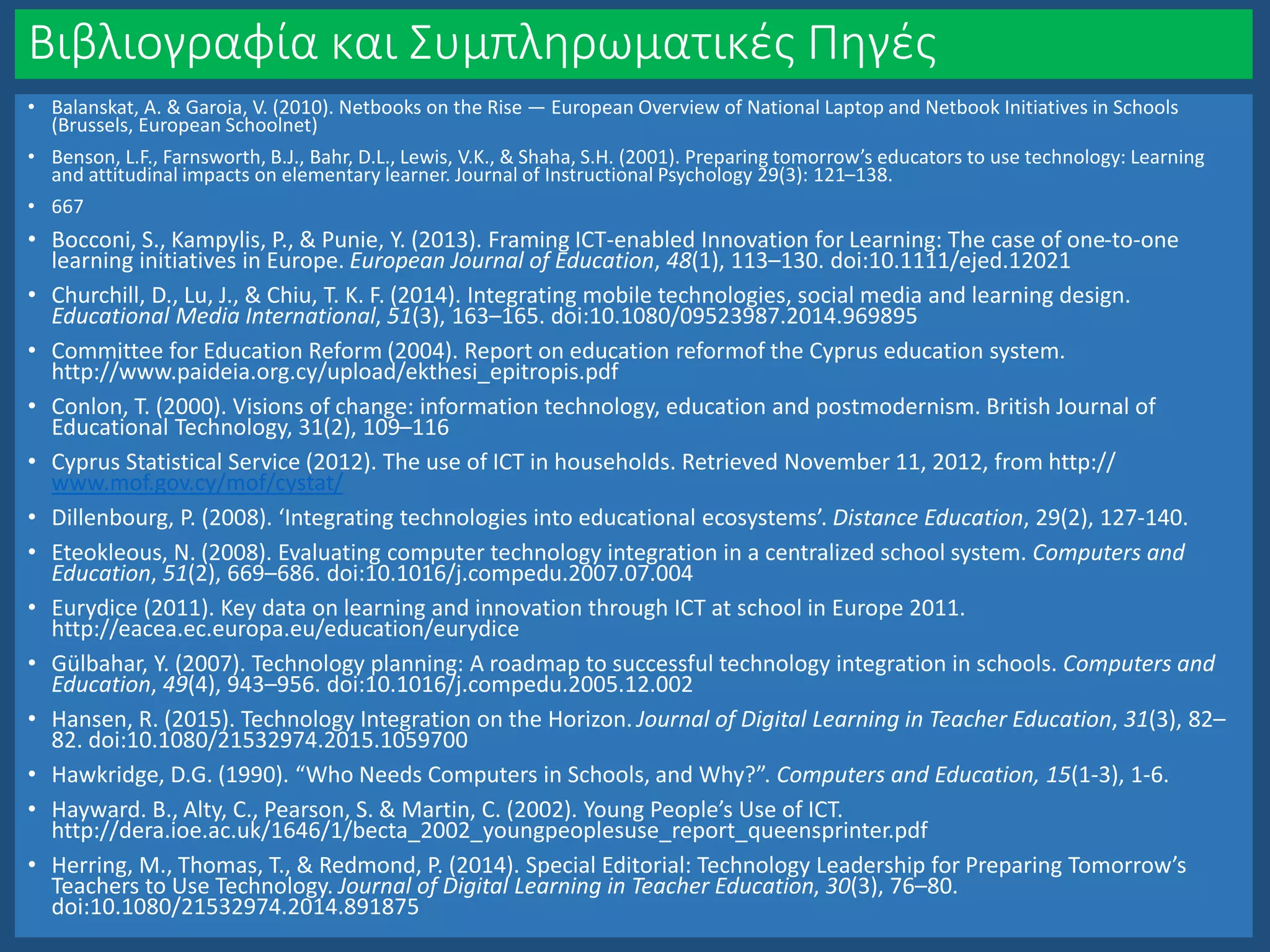 Βιβλιογραφία και Συμπληρωματικές Πηγές
• Balanskat, A. & Garoia, V. (2010). Netbooks on the Rise — European Overview of National Laptop and Netbook Initiatives in Schools
(Brussels, European Schoolnet)
• Benson, L.F., Farnsworth, B.J., Bahr, D.L., Lewis, V.K., & Shaha, S.H. (2001). Preparing tomorrow’s educators to use technology: Learning
and attitudinal impacts on elementary learner. Journal of Instructional Psychology 29(3): 121–138.
• 667
• Bocconi, S., Kampylis, P., & Punie, Y. (2013). Framing ICT-enabled Innovation for Learning: The case of one-to-one
learning initiatives in Europe. European Journal of Education, 48(1), 113–130. doi:10.1111/ejed.12021
• Churchill, D., Lu, J., & Chiu, T. K. F. (2014). Integrating mobile technologies, social media and learning design.
Educational Media International, 51(3), 163–165. doi:10.1080/09523987.2014.969895
• Committee for Education Reform (2004). Report on education reformof the Cyprus education system.
http://www.paideia.org.cy/upload/ekthesi_epitropis.pdf
• Conlon, T. (2000). Visions of change: information technology, education and postmodernism. British Journal of
Educational Technology, 31(2), 109–116
• Cyprus Statistical Service (2012). The use of ICT in households. Retrieved November 11, 2012, from http://
www.mof.gov.cy/mof/cystat/
• Dillenbourg, P. (2008). ‘Integrating technologies into educational ecosystems’. Distance Education, 29(2), 127-140.
• Eteokleous, N. (2008). Evaluating computer technology integration in a centralized school system. Computers and
Education, 51(2), 669–686. doi:10.1016/j.compedu.2007.07.004
• Eurydice (2011). Key data on learning and innovation through ICT at school in Europe 2011.
http://eacea.ec.europa.eu/education/eurydice
• Gülbahar, Y. (2007). Technology planning: A roadmap to successful technology integration in schools. Computers and
Education, 49(4), 943–956. doi:10.1016/j.compedu.2005.12.002
• Hansen, R. (2015). Technology Integration on the Horizon. Journal of Digital Learning in Teacher Education, 31(3), 82–
82. doi:10.1080/21532974.2015.1059700
• Hawkridge, D.G. (1990). “Who Needs Computers in Schools, and Why?”. Computers and Education, 15(1-3), 1-6.
• Hayward. B., Alty, C., Pearson, S. & Martin, C. (2002). Young People’s Use of ICT.
http://dera.ioe.ac.uk/1646/1/becta_2002_youngpeoplesuse_report_queensprinter.pdf
• Herring, M., Thomas, T., & Redmond, P. (2014). Special Editorial: Technology Leadership for Preparing Tomorrow’s
Teachers to Use Technology. Journal of Digital Learning in Teacher Education, 30(3), 76–80.
doi:10.1080/21532974.2014.891875
 