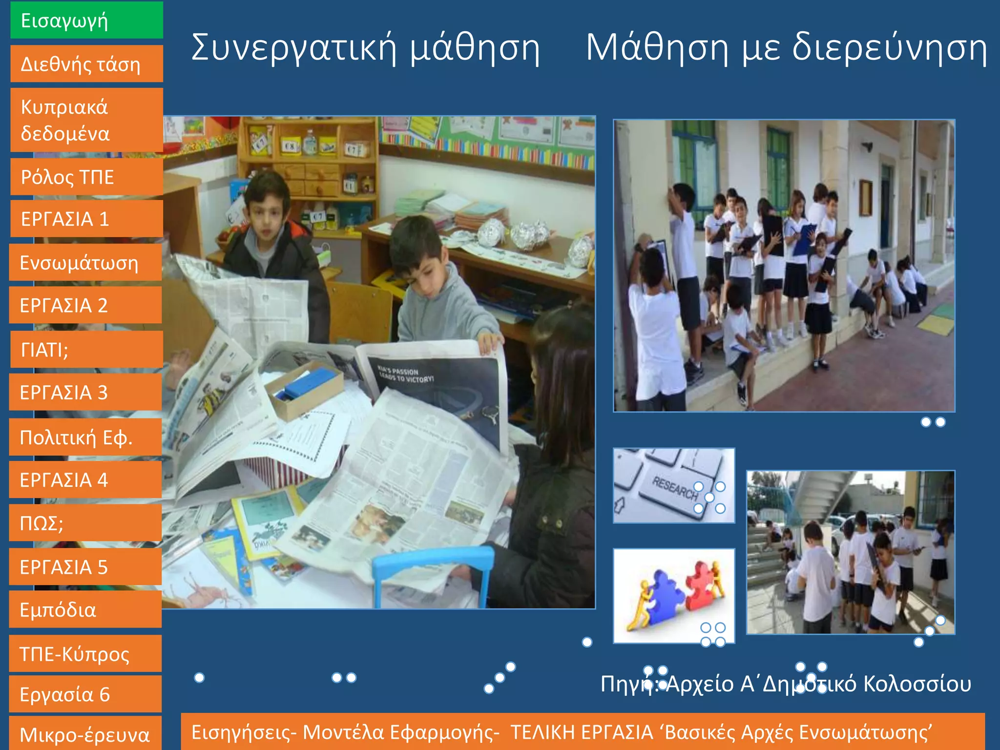 Μάθηση με διερεύνησηΣυνεργατική μάθηση
Εισαγωγή
Διεθνής τάση
Κυπριακά
δεδομένα
Ρόλος ΤΠΕ
ΕΡΓΑΣΙΑ 1
Ενσωμάτωση
ΕΡΓΑΣΙΑ 2
ΓΙΑΤΙ;
ΕΡΓΑΣΙΑ 3
Πολιτική Εφ.
ΕΡΓΑΣΙΑ 4
ΠΩΣ;
ΕΡΓΑΣΙΑ 5
Εμπόδια
ΤΠΕ-Κύπρος
Εργασία 6
Μικρο-έρευνα Εισηγήσεις- Μοντέλα Εφαρμογής- ΤΕΛΙΚΗ ΕΡΓΑΣΙΑ ‘Βασικές Αρχές Ενσωμάτωσης’
Πηγή: Αρχείο Α΄Δημοτικό Κολοσσίου
 