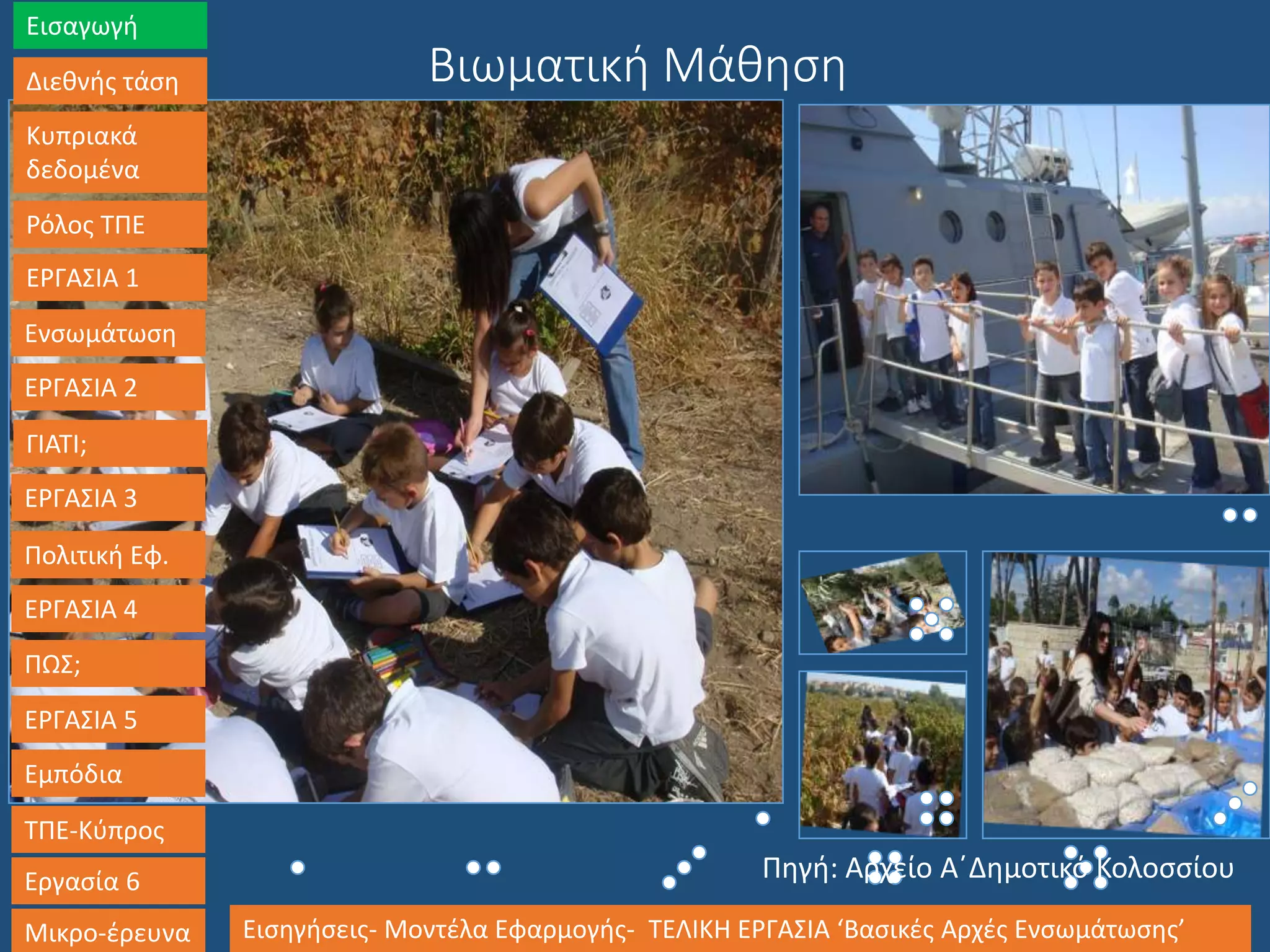 Βιωματική Μάθηση
Εισαγωγή
Διεθνής τάση
Κυπριακά
δεδομένα
Ρόλος ΤΠΕ
ΕΡΓΑΣΙΑ 1
Ενσωμάτωση
ΕΡΓΑΣΙΑ 2
ΓΙΑΤΙ;
ΕΡΓΑΣΙΑ 3
Πολιτική Εφ.
ΕΡΓΑΣΙΑ 4
ΠΩΣ;
ΕΡΓΑΣΙΑ 5
Εμπόδια
ΤΠΕ-Κύπρος
Εργασία 6
Μικρο-έρευνα Εισηγήσεις- Μοντέλα Εφαρμογής- ΤΕΛΙΚΗ ΕΡΓΑΣΙΑ ‘Βασικές Αρχές Ενσωμάτωσης’
Πηγή: Αρχείο Α΄Δημοτικό Κολοσσίου
 