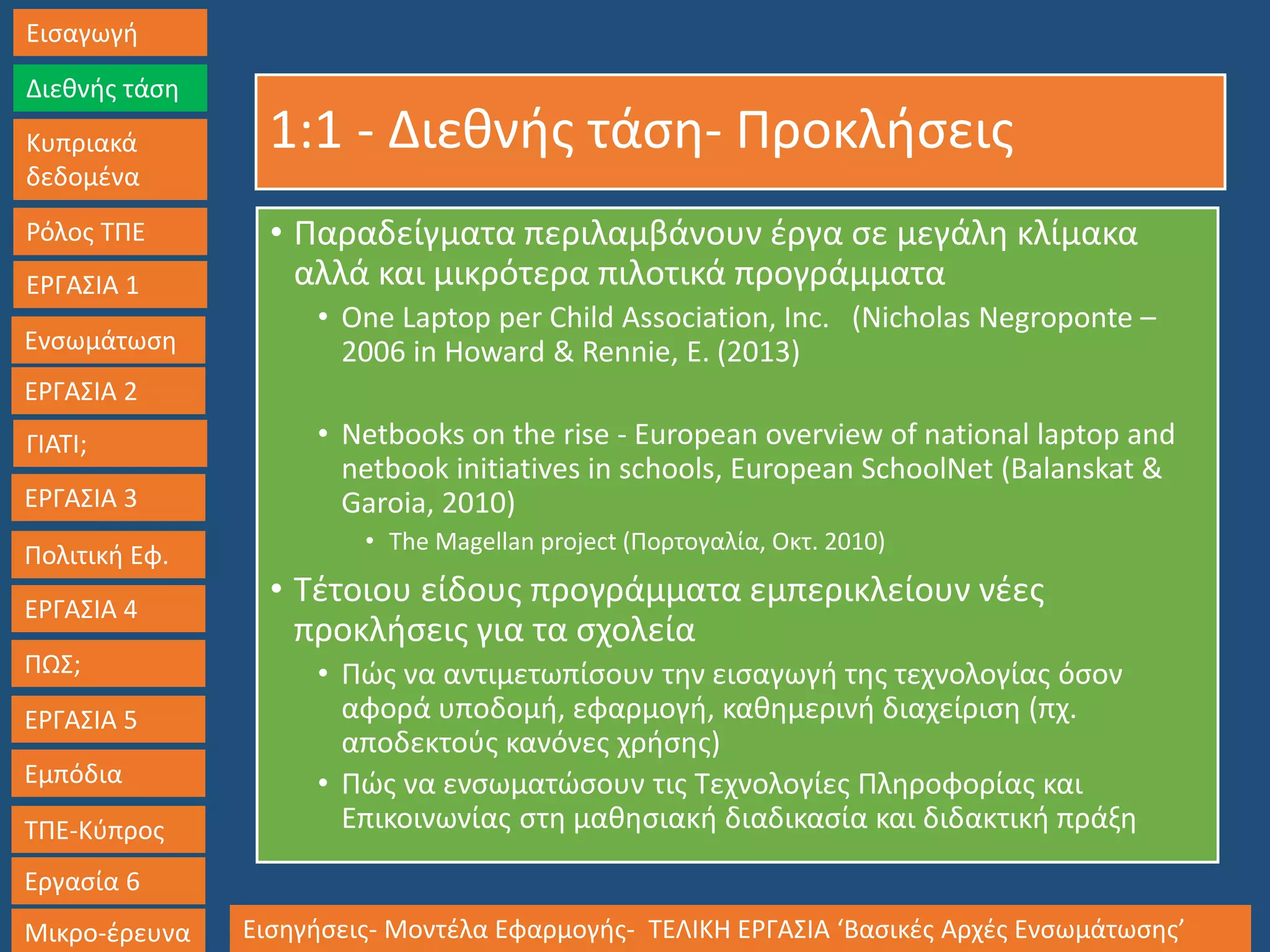 1:1 - Διεθνής τάση- Προκλήσεις
• Παραδείγματα περιλαμβάνουν έργα σε μεγάλη κλίμακα
αλλά και μικρότερα πιλοτικά προγράμματα
• One Laptop per Child Association, Inc. (Nicholas Negroponte –
2006 in Howard & Rennie, E. (2013)
• Netbooks on the rise - European overview of national laptop and
netbook initiatives in schools, European SchoolNet (Balanskat &
Garoia, 2010)
• Τhe Magellan project (Πορτογαλία, Οκτ. 2010)
• Τέτοιου είδους προγράμματα εμπερικλείουν νέες
προκλήσεις για τα σχολεία
• Πώς να αντιμετωπίσουν την εισαγωγή της τεχνολογίας όσον
αφορά υποδομή, εφαρμογή, καθημερινή διαχείριση (πχ.
αποδεκτούς κανόνες χρήσης)
• Πώς να ενσωματώσουν τις Τεχνολογίες Πληροφορίας και
Επικοινωνίας στη μαθησιακή διαδικασία και διδακτική πράξη
Εισαγωγή
Διεθνής τάση
Κυπριακά
δεδομένα
Ρόλος ΤΠΕ
ΕΡΓΑΣΙΑ 1
Ενσωμάτωση
ΓΙΑΤΙ;
ΕΡΓΑΣΙΑ 3
Πολιτική Εφ.
ΕΡΓΑΣΙΑ 4
ΠΩΣ;
ΕΡΓΑΣΙΑ 5
Εμπόδια
ΤΠΕ-Κύπρος
Εργασία 6
Μικρο-έρευνα Εισηγήσεις- Μοντέλα Εφαρμογής- ΤΕΛΙΚΗ ΕΡΓΑΣΙΑ ‘Βασικές Αρχές Ενσωμάτωσης’
ΕΡΓΑΣΙΑ 2
 