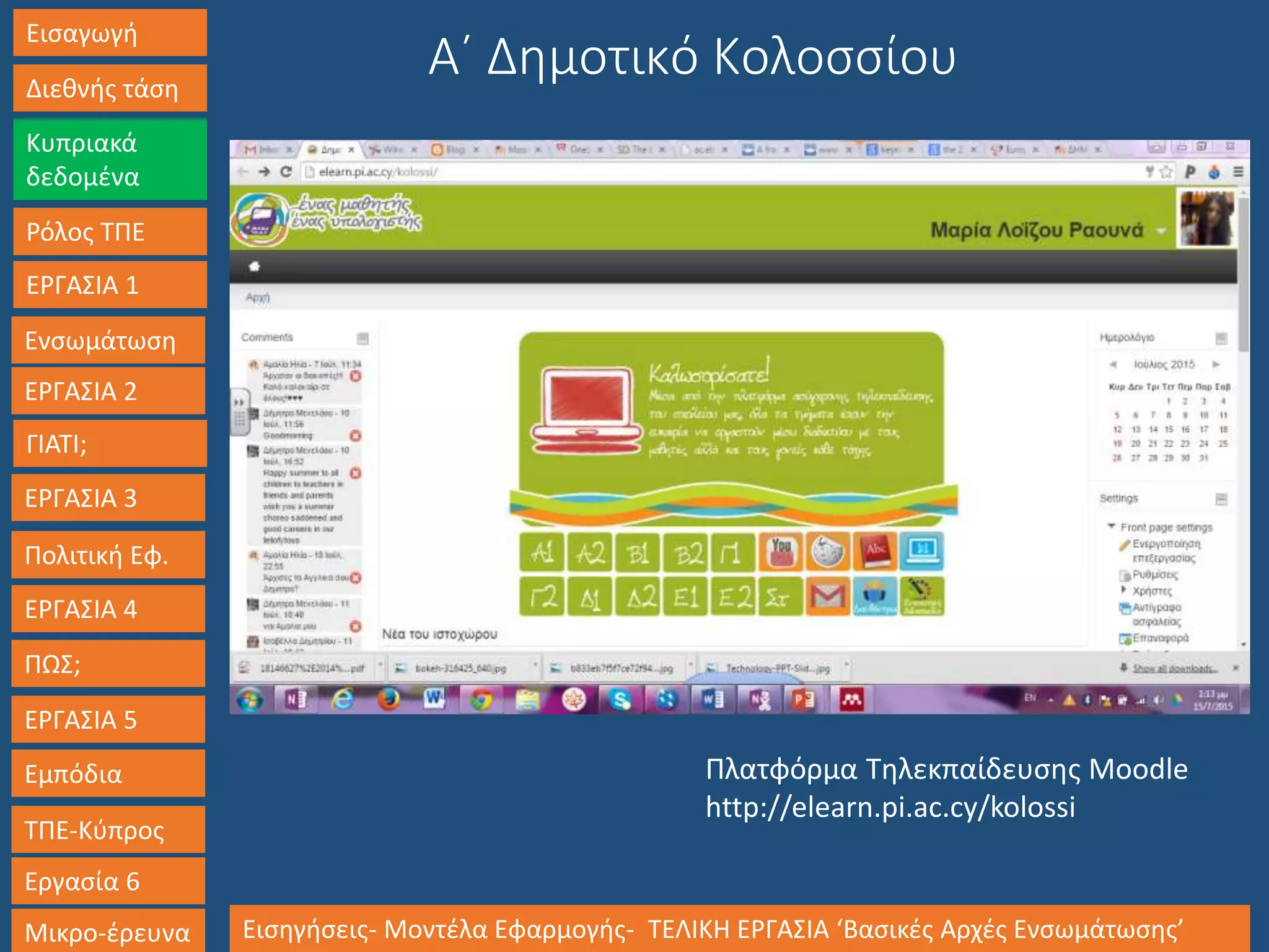 Εισαγωγή
Διεθνής τάση
Κυπριακά
δεδομένα
Ρόλος ΤΠΕ
ΕΡΓΑΣΙΑ 1
Ενσωμάτωση
ΓΙΑΤΙ;
ΕΡΓΑΣΙΑ 3
Πολιτική Εφ.
ΕΡΓΑΣΙΑ 4
ΠΩΣ;
ΕΡΓΑΣΙΑ 5
Εμπόδια
ΤΠΕ-Κύπρος
Εργασία 6
Μικρο-έρευνα Εισηγήσεις- Μοντέλα Εφαρμογής- ΤΕΛΙΚΗ ΕΡΓΑΣΙΑ ‘Βασικές Αρχές Ενσωμάτωσης’
ΕΡΓΑΣΙΑ 2
Α΄ Δημοτικό Κολοσσίου
Πλατφόρμα Τηλεκπαίδευσης Moodle
http://elearn.pi.ac.cy/kolossi
 