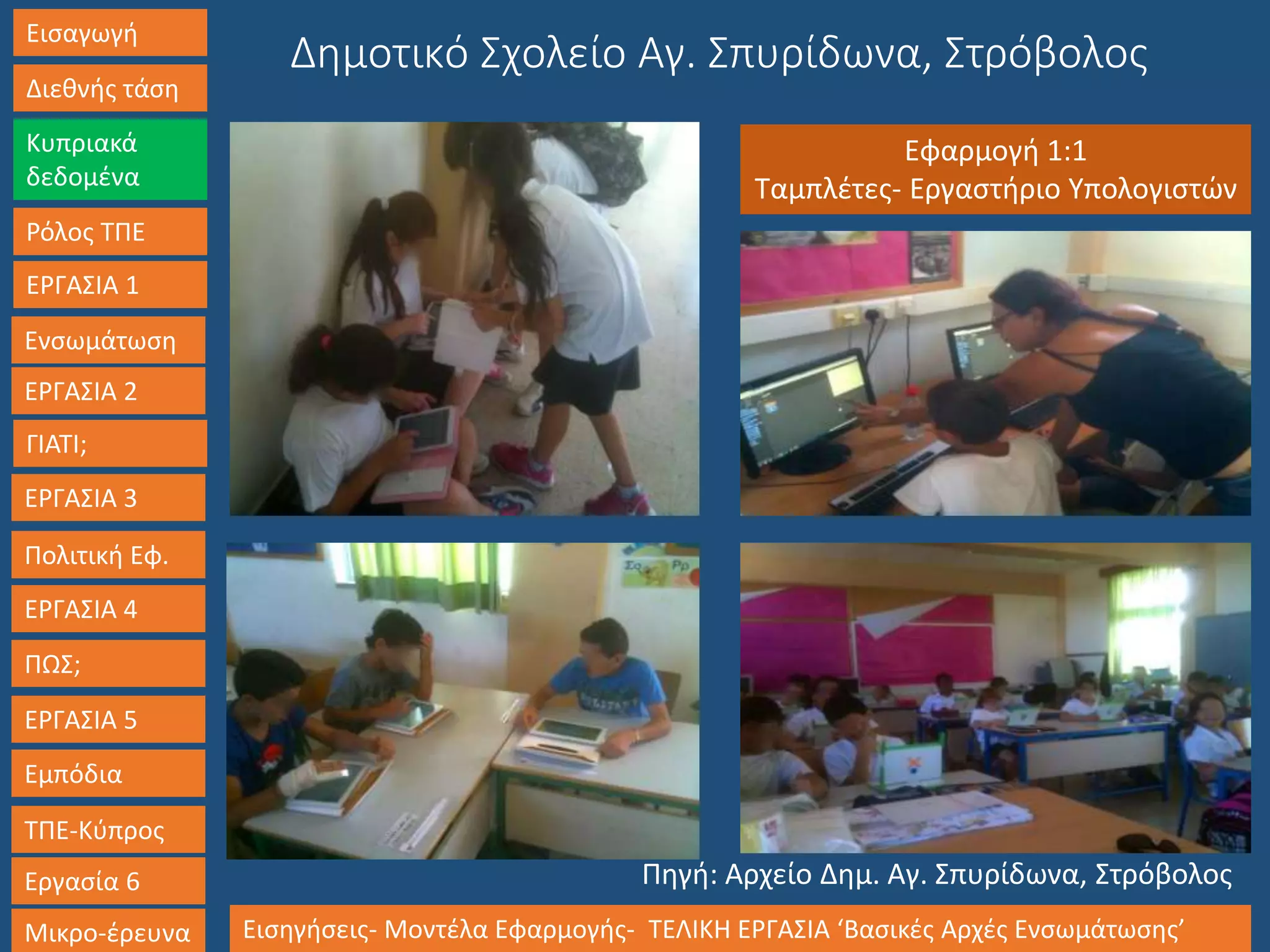Εισαγωγή
Διεθνής τάση
Κυπριακά
δεδομένα
Ρόλος ΤΠΕ
ΕΡΓΑΣΙΑ 1
Ενσωμάτωση
ΓΙΑΤΙ;
ΕΡΓΑΣΙΑ 3
Πολιτική Εφ.
ΕΡΓΑΣΙΑ 4
ΠΩΣ;
ΕΡΓΑΣΙΑ 5
Εμπόδια
ΤΠΕ-Κύπρος
Εργασία 6
Μικρο-έρευνα Εισηγήσεις- Μοντέλα Εφαρμογής- ΤΕΛΙΚΗ ΕΡΓΑΣΙΑ ‘Βασικές Αρχές Ενσωμάτωσης’
ΕΡΓΑΣΙΑ 2
Δημοτικό Σχολείο Αγ. Σπυρίδωνα, Στρόβολος
Εφαρμογή 1:1
Ταμπλέτες- Εργαστήριο Υπολογιστών
Πηγή: Αρχείο Δημ. Αγ. Σπυρίδωνα, Στρόβολος
 