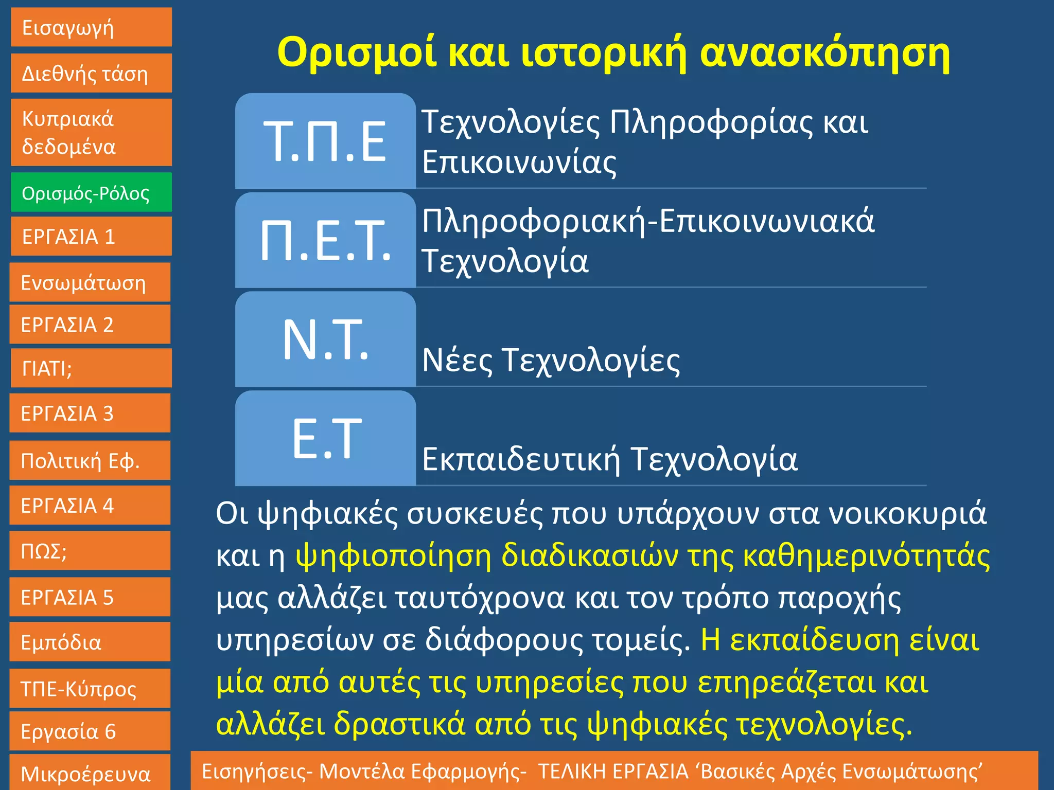 Εισαγωγή
Διεθνής τάση
Κυπριακά
δεδομένα
Ορισμός-Ρόλος
ΕΡΓΑΣΙΑ 1
Ενσωμάτωση
ΓΙΑΤΙ;
ΕΡΓΑΣΙΑ 3
Πολιτική Εφ.
ΕΡΓΑΣΙΑ 4
ΠΩΣ;
ΕΡΓΑΣΙΑ 5
Εμπόδια
ΤΠΕ-Κύπρος
Εργασία 6
Μικροέρευνα Εισηγήσεις- Μοντέλα Εφαρμογής- ΤΕΛΙΚΗ ΕΡΓΑΣΙΑ ‘Βασικές Αρχές Ενσωμάτωσης’
ΕΡΓΑΣΙΑ 2
Ορισμοί και ιστορική ανασκόπηση
Τεχνολογίες Πληροφορίας και
ΕπικοινωνίαςΤ.Π.Ε
Πληροφοριακή-Επικοινωνιακά
ΤεχνολογίαΠ.Ε.Τ.
Νέες ΤεχνολογίεςΝ.Τ.
Εκπαιδευτική ΤεχνολογίαΕ.Τ
Οι ψηφιακές συσκευές που υπάρχουν στα νοικοκυριά
και η ψηφιοποίηση διαδικασιών της καθημερινότητάς
μας αλλάζει ταυτόχρονα και τον τρόπο παροχής
υπηρεσίων σε διάφορους τομείς. Η εκπαίδευση είναι
μία από αυτές τις υπηρεσίες που επηρεάζεται και
αλλάζει δραστικά από τις ψηφιακές τεχνολογίες.
 