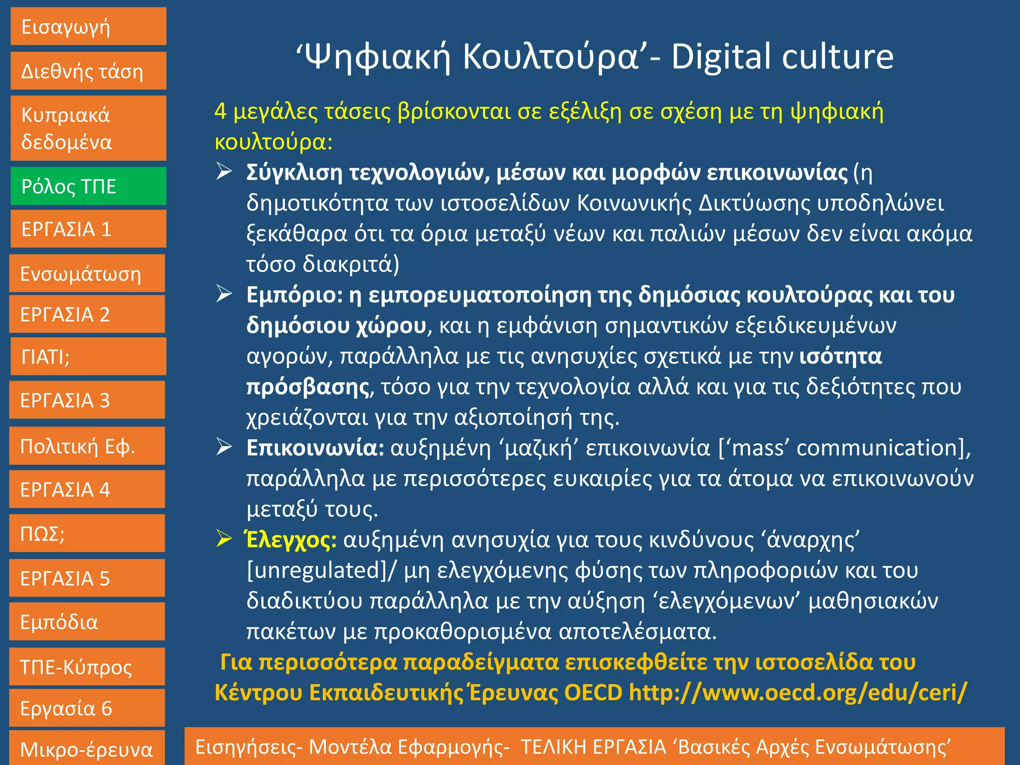 Εισαγωγή
Διεθνής τάση
Κυπριακά
δεδομένα
Ρόλος ΤΠΕ
ΕΡΓΑΣΙΑ 1
Ενσωμάτωση
ΓΙΑΤΙ;
ΕΡΓΑΣΙΑ 3
Πολιτική Εφ.
ΕΡΓΑΣΙΑ 4
ΠΩΣ;
ΕΡΓΑΣΙΑ 5
Εμπόδια
ΤΠΕ-Κύπρος
Εργασία 6
Μικρο-έρευνα Εισηγήσεις- Μοντέλα Εφαρμογής- ΤΕΛΙΚΗ ΕΡΓΑΣΙΑ ‘Βασικές Αρχές Ενσωμάτωσης’
ΕΡΓΑΣΙΑ 2
‘Ψηφιακή Κουλτούρα’- Digital culture
4 μεγάλες τάσεις βρίσκονται σε εξέλιξη σε σχέση με τη ψηφιακή
κουλτούρα:
 Σύγκλιση τεχνολογιών, μέσων και μορφών επικοινωνίας (η
δημοτικότητα των ιστοσελίδων Κοινωνικής Δικτύωσης υποδηλώνει
ξεκάθαρα ότι τα όρια μεταξύ νέων και παλιών μέσων δεν είναι ακόμα
τόσο διακριτά)
 Εμπόριο: η εμπορευματοποίηση της δημόσιας κουλτούρας και του
δημόσιου χώρου, και η εμφάνιση σημαντικών εξειδικευμένων
αγορών, παράλληλα με τις ανησυχίες σχετικά με την ισότητα
πρόσβασης, τόσο για την τεχνολογία αλλά και για τις δεξιότητες που
χρειάζονται για την αξιοποίησή της.
 Επικοινωνία: αυξημένη ‘μαζική’ επικοινωνία [‘mass’ communication],
παράλληλα με περισσότερες ευκαιρίες για τα άτομα να επικοινωνούν
μεταξύ τους.
 Έλεγχος: αυξημένη ανησυχία για τους κινδύνους ‘άναρχης’
[unregulated]/ μη ελεγχόμενης φύσης των πληροφοριών και του
διαδικτύου παράλληλα με την αύξηση ‘ελεγχόμενων’ μαθησιακών
πακέτων με προκαθορισμένα αποτελέσματα.
Για περισσότερα παραδείγματα επισκεφθείτε την ιστοσελίδα του
Κέντρου Εκπαιδευτικής Έρευνας OECD http://www.oecd.org/edu/ceri/
 