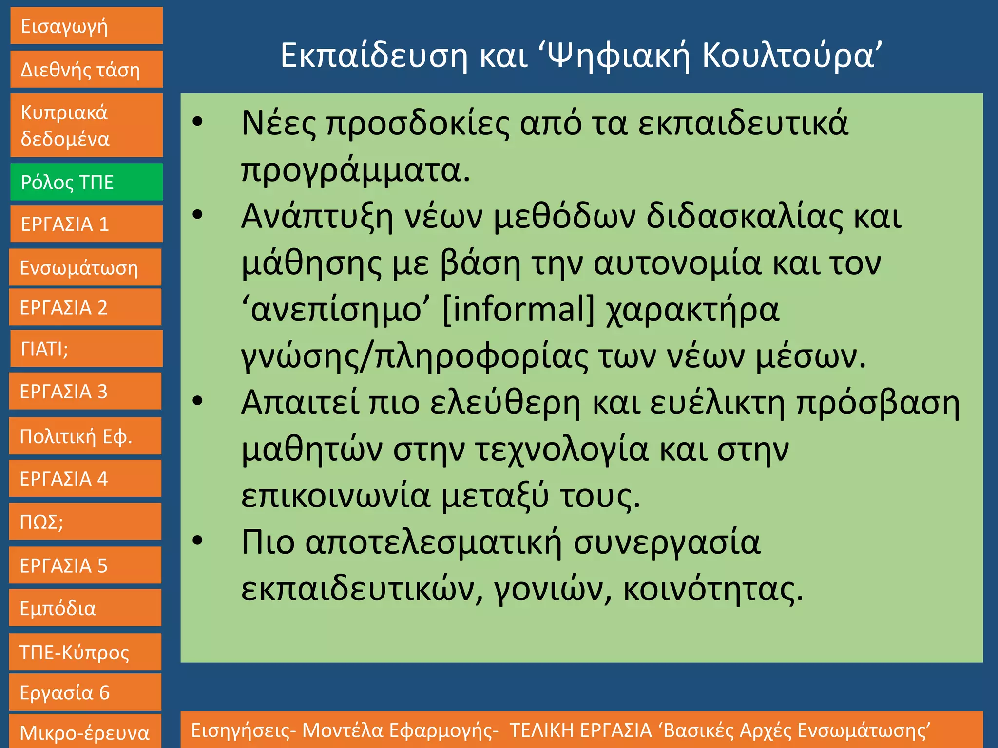 Εισαγωγή
Διεθνής τάση
Κυπριακά
δεδομένα
Ρόλος ΤΠΕ
ΕΡΓΑΣΙΑ 1
Ενσωμάτωση
ΓΙΑΤΙ;
ΕΡΓΑΣΙΑ 3
Πολιτική Εφ.
ΕΡΓΑΣΙΑ 4
ΠΩΣ;
ΕΡΓΑΣΙΑ 5
Εμπόδια
ΤΠΕ-Κύπρος
Εργασία 6
Μικρο-έρευνα Εισηγήσεις- Μοντέλα Εφαρμογής- ΤΕΛΙΚΗ ΕΡΓΑΣΙΑ ‘Βασικές Αρχές Ενσωμάτωσης’
ΕΡΓΑΣΙΑ 2
Εκπαίδευση και ‘Ψηφιακή Κουλτούρα’
• Νέες προσδοκίες από τα εκπαιδευτικά
προγράμματα.
• Ανάπτυξη νέων μεθόδων διδασκαλίας και
μάθησης με βάση την αυτονομία και τον
‘ανεπίσημο’ [informal] χαρακτήρα
γνώσης/πληροφορίας των νέων μέσων.
• Απαιτεί πιο ελεύθερη και ευέλικτη πρόσβαση
μαθητών στην τεχνολογία και στην
επικοινωνία μεταξύ τους.
• Πιο αποτελεσματική συνεργασία
εκπαιδευτικών, γονιών, κοινότητας.
 