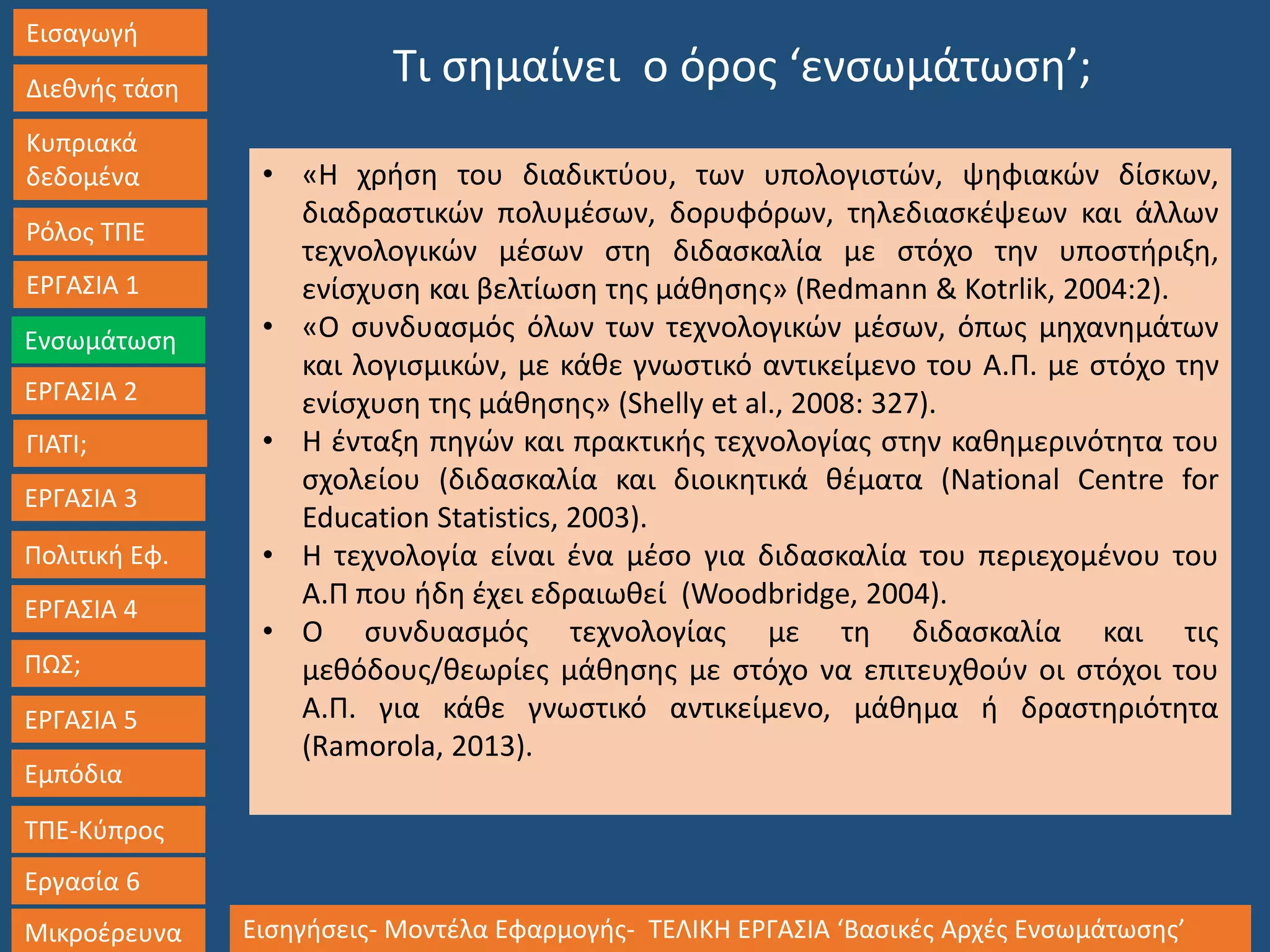 Εισαγωγή
Διεθνής τάση
Κυπριακά
δεδομένα
Ρόλος ΤΠΕ
ΕΡΓΑΣΙΑ 1
Ενσωμάτωση
ΓΙΑΤΙ;
ΕΡΓΑΣΙΑ 3
Πολιτική Εφ.
ΕΡΓΑΣΙΑ 4
ΠΩΣ;
ΕΡΓΑΣΙΑ 5
Εμπόδια
ΤΠΕ-Κύπρος
Εργασία 6
Μικροέρευνα Εισηγήσεις- Μοντέλα Εφαρμογής- ΤΕΛΙΚΗ ΕΡΓΑΣΙΑ ‘Βασικές Αρχές Ενσωμάτωσης’
ΕΡΓΑΣΙΑ 2
• «Η χρήση του διαδικτύου, των υπολογιστών, ψηφιακών δίσκων,
διαδραστικών πολυμέσων, δορυφόρων, τηλεδιασκέψεων και άλλων
τεχνολογικών μέσων στη διδασκαλία με στόχο την υποστήριξη,
ενίσχυση και βελτίωση της μάθησης» (Redmann & Kotrlik, 2004:2).
• «Ο συνδυασμός όλων των τεχνολογικών μέσων, όπως μηχανημάτων
και λογισμικών, με κάθε γνωστικό αντικείμενο του Α.Π. με στόχο την
ενίσχυση της μάθησης» (Shelly et al., 2008: 327).
• H ένταξη πηγών και πρακτικής τεχνολογίας στην καθημερινότητα του
σχολείου (διδασκαλία και διοικητικά θέματα (National Centre for
Education Statistics, 2003).
• Η τεχνολογία είναι ένα μέσο για διδασκαλία του περιεχομένου του
Α.Π που ήδη έχει εδραιωθεί (Woodbridge, 2004).
• Ο συνδυασμός τεχνολογίας με τη διδασκαλία και τις
μεθόδους/θεωρίες μάθησης με στόχο να επιτευχθούν οι στόχοι του
Α.Π. για κάθε γνωστικό αντικείμενο, μάθημα ή δραστηριότητα
(Ramorola, 2013).
Τι σημαίνει ο όρος ‘ενσωμάτωση’;
 