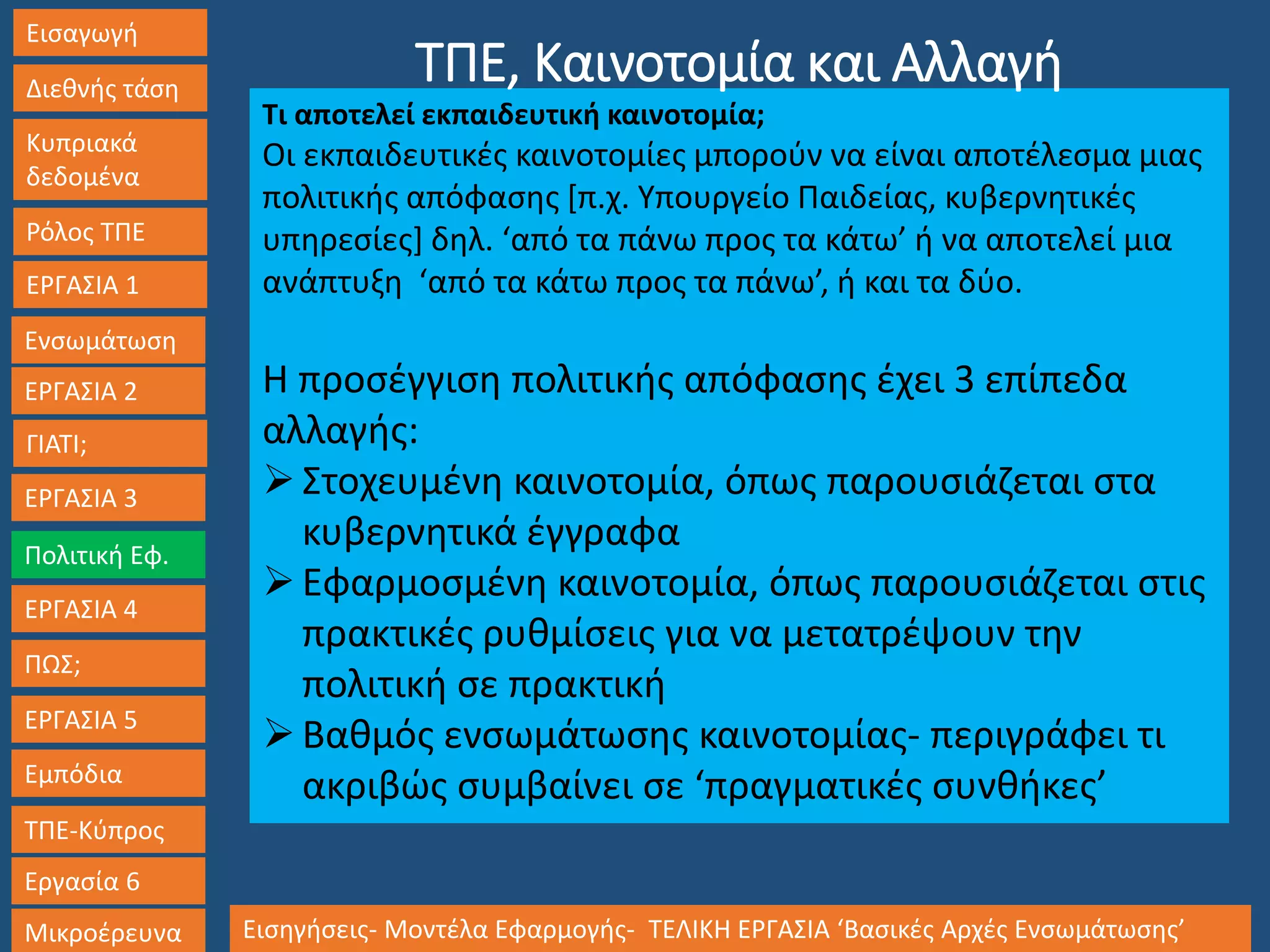 Εισαγωγή
Διεθνής τάση
Κυπριακά
δεδομένα
Ρόλος ΤΠΕ
ΕΡΓΑΣΙΑ 1
Ενσωμάτωση
ΓΙΑΤΙ;
ΕΡΓΑΣΙΑ 3
Πολιτική Εφ.
ΕΡΓΑΣΙΑ 4
ΠΩΣ;
ΕΡΓΑΣΙΑ 5
Εμπόδια
ΤΠΕ-Κύπρος
Εργασία 6
Μικροέρευνα Εισηγήσεις- Μοντέλα Εφαρμογής- ΤΕΛΙΚΗ ΕΡΓΑΣΙΑ ‘Βασικές Αρχές Ενσωμάτωσης’
ΕΡΓΑΣΙΑ 2
Τι αποτελεί εκπαιδευτική καινοτομία;
Οι εκπαιδευτικές καινοτομίες μπορούν να είναι αποτέλεσμα μιας
πολιτικής απόφασης [π.χ. Υπουργείο Παιδείας, κυβερνητικές
υπηρεσίες] δηλ. ‘από τα πάνω προς τα κάτω’ ή να αποτελεί μια
ανάπτυξη ‘από τα κάτω προς τα πάνω’, ή και τα δύο.
Η προσέγγιση πολιτικής απόφασης έχει 3 επίπεδα
αλλαγής:
Στοχευμένη καινοτομία, όπως παρουσιάζεται στα
κυβερνητικά έγγραφα
Εφαρμοσμένη καινοτομία, όπως παρουσιάζεται στις
πρακτικές ρυθμίσεις για να μετατρέψουν την
πολιτική σε πρακτική
Βαθμός ενσωμάτωσης καινοτομίας- περιγράφει τι
ακριβώς συμβαίνει σε ‘πραγματικές συνθήκες’
ΤΠΕ, Καινοτομία και Αλλαγή
 