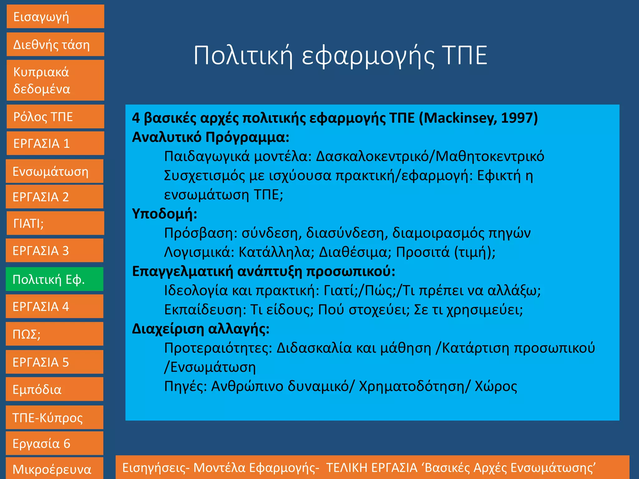 Εισαγωγή
Διεθνής τάση
Κυπριακά
δεδομένα
Ρόλος ΤΠΕ
ΕΡΓΑΣΙΑ 1
Ενσωμάτωση
ΓΙΑΤΙ;
ΕΡΓΑΣΙΑ 3
Πολιτική Εφ.
ΕΡΓΑΣΙΑ 4
ΠΩΣ;
ΕΡΓΑΣΙΑ 5
Εμπόδια
ΤΠΕ-Κύπρος
Εργασία 6
Μικροέρευνα Εισηγήσεις- Μοντέλα Εφαρμογής- ΤΕΛΙΚΗ ΕΡΓΑΣΙΑ ‘Βασικές Αρχές Ενσωμάτωσης’
ΕΡΓΑΣΙΑ 2
4 βασικές αρχές πολιτικής εφαρμογής ΤΠΕ (Mackinsey, 1997)
Αναλυτικό Πρόγραμμα:
Παιδαγωγικά μοντέλα: Δασκαλοκεντρικό/Μαθητοκεντρικό
Συσχετισμός με ισχύουσα πρακτική/εφαρμογή: Εφικτή η
ενσωμάτωση ΤΠΕ;
Υποδομή:
Πρόσβαση: σύνδεση, διασύνδεση, διαμοιρασμός πηγών
Λογισμικά: Κατάλληλα; Διαθέσιμα; Προσιτά (τιμή);
Επαγγελματική ανάπτυξη προσωπικού:
Ιδεολογία και πρακτική: Γιατί;/Πώς;/Τι πρέπει να αλλάξω;
Εκπαίδευση: Τι είδους; Πού στοχεύει; Σε τι χρησιμεύει;
Διαχείριση αλλαγής:
Προτεραιότητες: Διδασκαλία και μάθηση /Κατάρτιση προσωπικού
/Ενσωμάτωση
Πηγές: Ανθρώπινο δυναμικό/ Χρηματοδότηση/ Χώρος
Πολιτική εφαρμογής ΤΠΕ
 