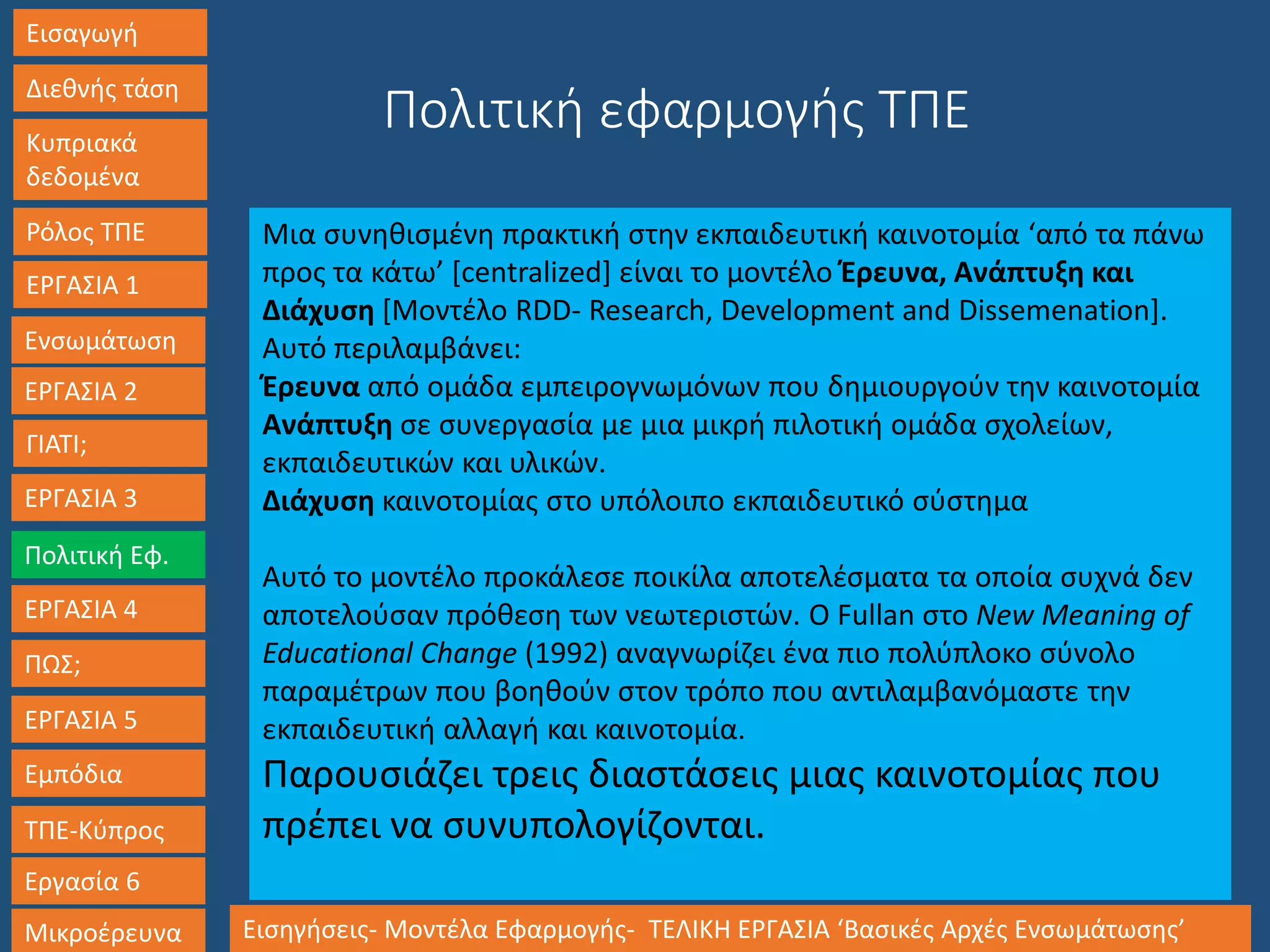 Εισαγωγή
Διεθνής τάση
Κυπριακά
δεδομένα
Ρόλος ΤΠΕ
ΕΡΓΑΣΙΑ 1
Ενσωμάτωση
ΓΙΑΤΙ;
ΕΡΓΑΣΙΑ 3
Πολιτική Εφ.
ΕΡΓΑΣΙΑ 4
ΠΩΣ;
ΕΡΓΑΣΙΑ 5
Εμπόδια
ΤΠΕ-Κύπρος
Εργασία 6
Μικροέρευνα Εισηγήσεις- Μοντέλα Εφαρμογής- ΤΕΛΙΚΗ ΕΡΓΑΣΙΑ ‘Βασικές Αρχές Ενσωμάτωσης’
ΕΡΓΑΣΙΑ 2
Μια συνηθισμένη πρακτική στην εκπαιδευτική καινοτομία ‘από τα πάνω
προς τα κάτω’ [centralized] είναι το μοντέλο Έρευνα, Ανάπτυξη και
Διάχυση [Μοντέλο RDD- Research, Development and Dissemenation].
Αυτό περιλαμβάνει:
Έρευνα από ομάδα εμπειρογνωμόνων που δημιουργούν την καινοτομία
Ανάπτυξη σε συνεργασία με μια μικρή πιλοτική ομάδα σχολείων,
εκπαιδευτικών και υλικών.
Διάχυση καινοτομίας στο υπόλοιπο εκπαιδευτικό σύστημα
Αυτό το μοντέλο προκάλεσε ποικίλα αποτελέσματα τα οποία συχνά δεν
αποτελούσαν πρόθεση των νεωτεριστών. Ο Fullan στο New Meaning of
Educational Change (1992) αναγνωρίζει ένα πιο πολύπλοκο σύνολο
παραμέτρων που βοηθούν στον τρόπο που αντιλαμβανόμαστε την
εκπαιδευτική αλλαγή και καινοτομία.
Παρουσιάζει τρεις διαστάσεις μιας καινοτομίας που
πρέπει να συνυπολογίζονται.
Πολιτική εφαρμογής ΤΠΕ
 