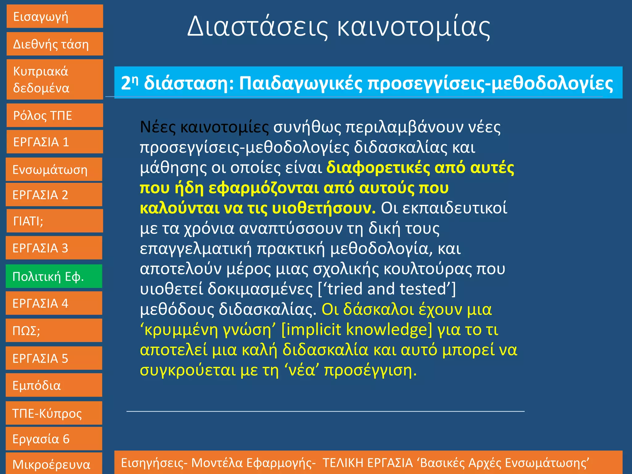 Εισαγωγή
Διεθνής τάση
Κυπριακά
δεδομένα
Ρόλος ΤΠΕ
ΕΡΓΑΣΙΑ 1
Ενσωμάτωση
ΓΙΑΤΙ;
ΕΡΓΑΣΙΑ 3
Πολιτική Εφ.
ΕΡΓΑΣΙΑ 4
ΠΩΣ;
ΕΡΓΑΣΙΑ 5
Εμπόδια
ΤΠΕ-Κύπρος
Εργασία 6
Μικροέρευνα Εισηγήσεις- Μοντέλα Εφαρμογής- ΤΕΛΙΚΗ ΕΡΓΑΣΙΑ ‘Βασικές Αρχές Ενσωμάτωσης’
ΕΡΓΑΣΙΑ 2
2η διάσταση: Παιδαγωγικές προσεγγίσεις-μεθοδολογίες
Διαστάσεις καινοτομίας
Νέες καινοτομίες συνήθως περιλαμβάνουν νέες
προσεγγίσεις-μεθοδολογίες διδασκαλίας και
μάθησης οι οποίες είναι διαφορετικές από αυτές
που ήδη εφαρμόζονται από αυτούς που
καλούνται να τις υιοθετήσουν. Οι εκπαιδευτικοί
με τα χρόνια αναπτύσσουν τη δική τους
επαγγελματική πρακτική μεθοδολογία, και
αποτελούν μέρος μιας σχολικής κουλτούρας που
υιοθετεί δοκιμασμένες [‘tried and tested’]
μεθόδους διδασκαλίας. Οι δάσκαλοι έχουν μια
‘κρυμμένη γνώση’ [implicit knowledge] για το τι
αποτελεί μια καλή διδασκαλία και αυτό μπορεί να
συγκρούεται με τη ‘νέα’ προσέγγιση.
 