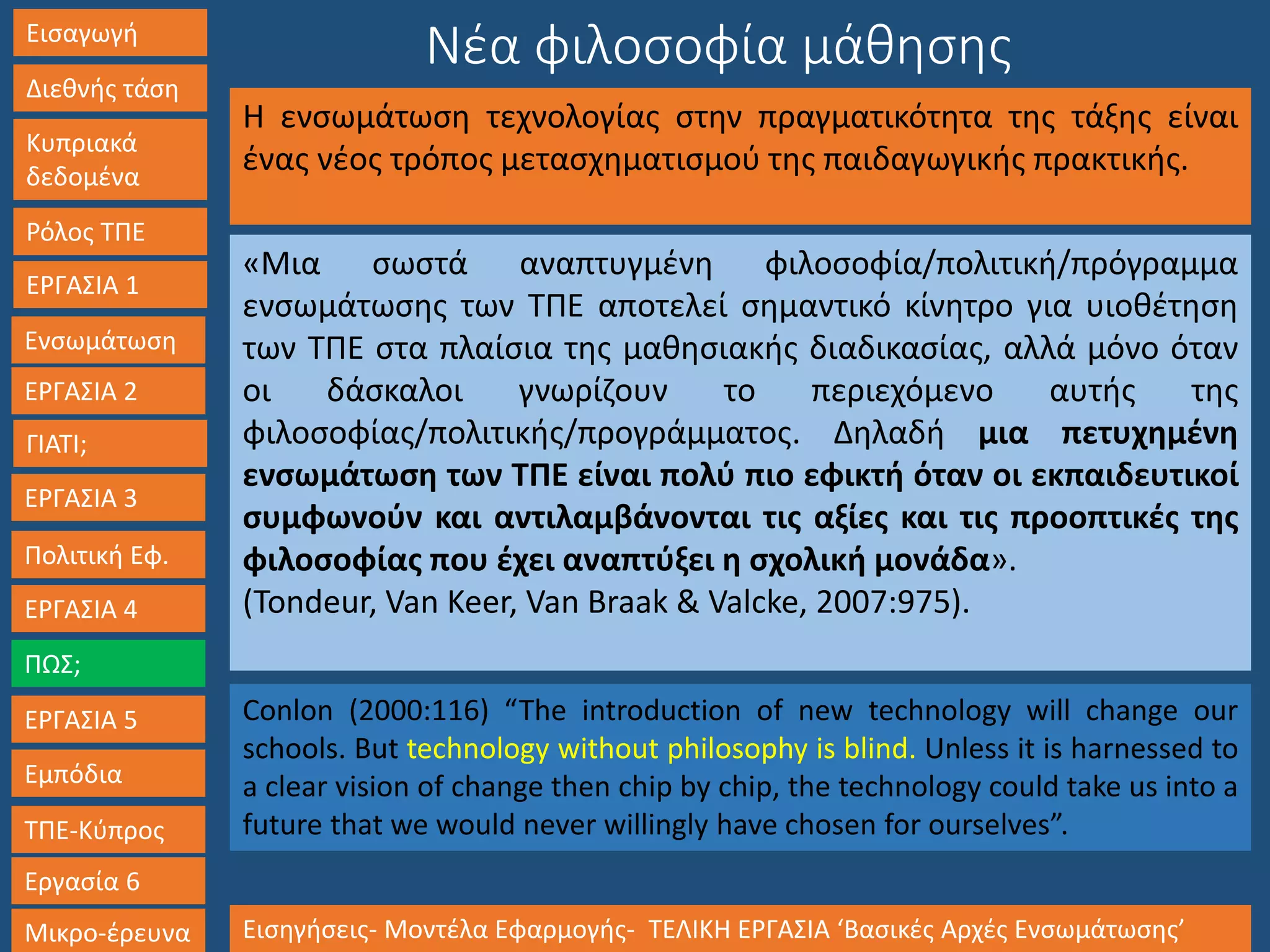 Εισαγωγή
Διεθνής τάση
Κυπριακά
δεδομένα
Ρόλος ΤΠΕ
ΕΡΓΑΣΙΑ 1
Ενσωμάτωση
ΓΙΑΤΙ;
ΕΡΓΑΣΙΑ 3
Πολιτική Εφ.
ΕΡΓΑΣΙΑ 4
ΠΩΣ;
ΕΡΓΑΣΙΑ 5
Εμπόδια
ΤΠΕ-Κύπρος
Εργασία 6
Μικρο-έρευνα Εισηγήσεις- Μοντέλα Εφαρμογής- ΤΕΛΙΚΗ ΕΡΓΑΣΙΑ ‘Βασικές Αρχές Ενσωμάτωσης’
ΕΡΓΑΣΙΑ 2
Νέα φιλοσοφία μάθησης
Η ενσωμάτωση τεχνολογίας στην πραγματικότητα της τάξης είναι
ένας νέος τρόπος μετασχηματισμού της παιδαγωγικής πρακτικής.
«Μια σωστά αναπτυγμένη φιλοσοφία/πολιτική/πρόγραμμα
ενσωμάτωσης των ΤΠΕ αποτελεί σημαντικό κίνητρο για υιοθέτηση
των ΤΠΕ στα πλαίσια της μαθησιακής διαδικασίας, αλλά μόνο όταν
οι δάσκαλοι γνωρίζουν το περιεχόμενο αυτής της
φιλοσοφίας/πολιτικής/προγράμματος. Δηλαδή μια πετυχημένη
ενσωμάτωση των ΤΠΕ είναι πολύ πιο εφικτή όταν οι εκπαιδευτικοί
συμφωνούν και αντιλαμβάνονται τις αξίες και τις προοπτικές της
φιλοσοφίας που έχει αναπτύξει η σχολική μονάδα».
(Tondeur, Van Keer, Van Braak & Valcke, 2007:975).
Conlon (2000:116) “The introduction of new technology will change our
schools. But technology without philosophy is blind. Unless it is harnessed to
a clear vision of change then chip by chip, the technology could take us into a
future that we would never willingly have chosen for ourselves”.
 