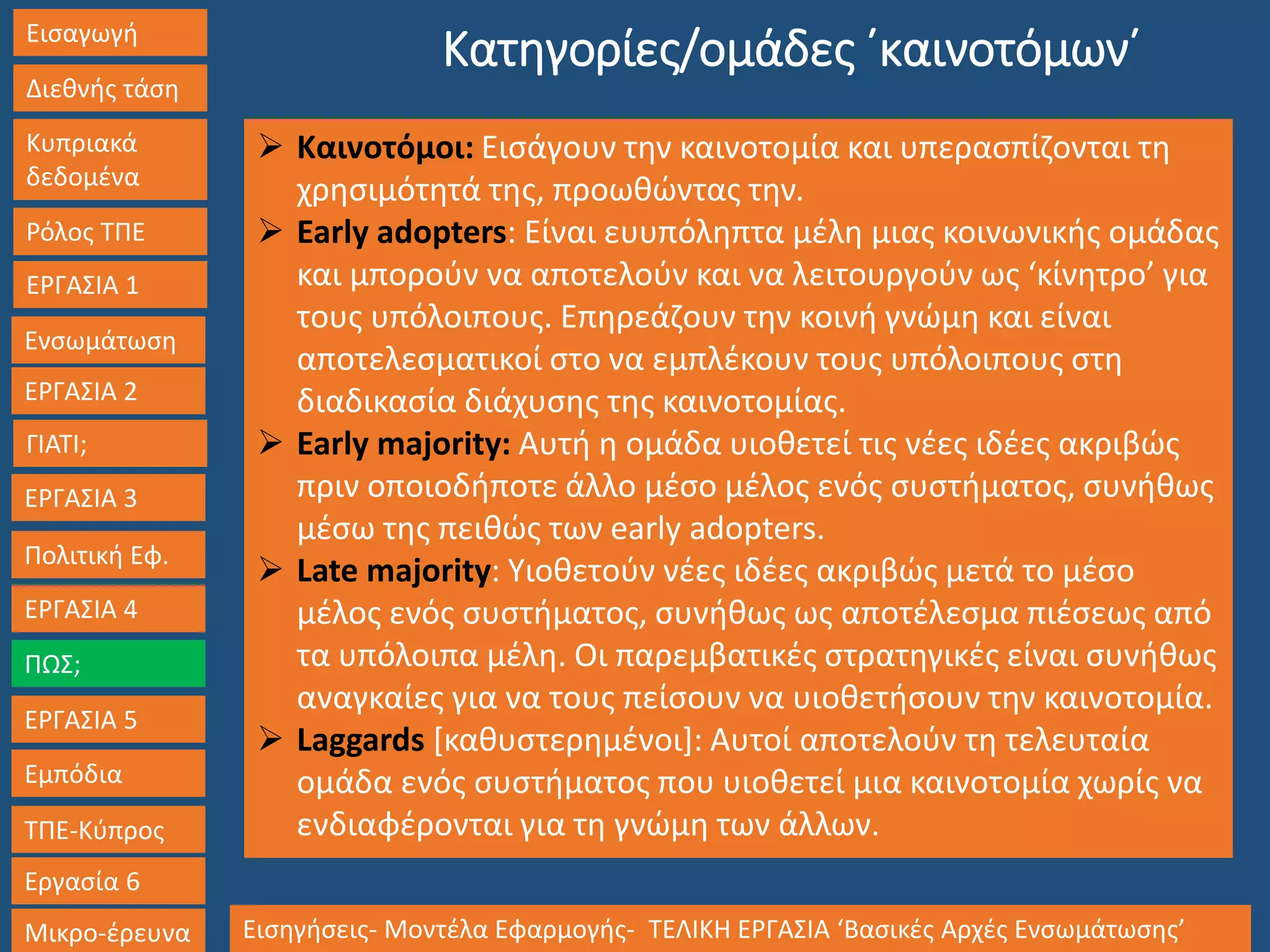 Εισαγωγή
Διεθνής τάση
Κυπριακά
δεδομένα
Ρόλος ΤΠΕ
ΕΡΓΑΣΙΑ 1
Ενσωμάτωση
ΓΙΑΤΙ;
ΕΡΓΑΣΙΑ 3
Πολιτική Εφ.
ΕΡΓΑΣΙΑ 4
ΠΩΣ;
ΕΡΓΑΣΙΑ 5
Εμπόδια
ΤΠΕ-Κύπρος
Εργασία 6
Μικρο-έρευνα Εισηγήσεις- Μοντέλα Εφαρμογής- ΤΕΛΙΚΗ ΕΡΓΑΣΙΑ ‘Βασικές Αρχές Ενσωμάτωσης’
ΕΡΓΑΣΙΑ 2
Κατηγορίες/ομάδες ΄καινοτόμων΄
 Καινοτόμοι: Εισάγουν την καινοτομία και υπερασπίζονται τη
χρησιμότητά της, προωθώντας την.
 Early adopters: Είναι ευυπόληπτα μέλη μιας κοινωνικής ομάδας
και μπορούν να αποτελούν και να λειτουργούν ως ‘κίνητρο’ για
τους υπόλοιπους. Επηρεάζουν την κοινή γνώμη και είναι
αποτελεσματικοί στο να εμπλέκουν τους υπόλοιπους στη
διαδικασία διάχυσης της καινοτομίας.
 Early majority: Αυτή η ομάδα υιοθετεί τις νέες ιδέες ακριβώς
πριν οποιοδήποτε άλλο μέσο μέλος ενός συστήματος, συνήθως
μέσω της πειθώς των early adopters.
 Late majority: Υιοθετούν νέες ιδέες ακριβώς μετά το μέσο
μέλος ενός συστήματος, συνήθως ως αποτέλεσμα πιέσεως από
τα υπόλοιπα μέλη. Οι παρεμβατικές στρατηγικές είναι συνήθως
αναγκαίες για να τους πείσουν να υιοθετήσουν την καινοτομία.
 Laggards [καθυστερημένοι]: Αυτοί αποτελούν τη τελευταία
ομάδα ενός συστήματος που υιοθετεί μια καινοτομία χωρίς να
ενδιαφέρονται για τη γνώμη των άλλων.
 