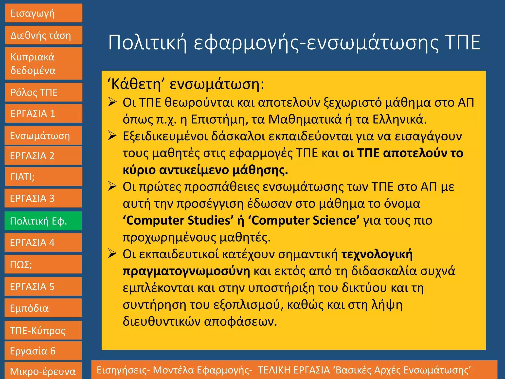 Εισαγωγή
Διεθνής τάση
Κυπριακά
δεδομένα
Ρόλος ΤΠΕ
ΕΡΓΑΣΙΑ 1
Ενσωμάτωση
ΓΙΑΤΙ;
ΕΡΓΑΣΙΑ 3
Πολιτική Εφ.
ΕΡΓΑΣΙΑ 4
ΠΩΣ;
ΕΡΓΑΣΙΑ 5
Εμπόδια
ΤΠΕ-Κύπρος
Εργασία 6
Μικρο-έρευνα Εισηγήσεις- Μοντέλα Εφαρμογής- ΤΕΛΙΚΗ ΕΡΓΑΣΙΑ ‘Βασικές Αρχές Ενσωμάτωσης’
ΕΡΓΑΣΙΑ 2
Πολιτική εφαρμογής-ενσωμάτωσης ΤΠΕ
‘Κάθετη’ ενσωμάτωση:
 Οι ΤΠΕ θεωρούνται και αποτελούν ξεχωριστό μάθημα στο ΑΠ
όπως π.χ. η Επιστήμη, τα Μαθηματικά ή τα Ελληνικά.
 Εξειδικευμένοι δάσκαλοι εκπαιδεύονται για να εισαγάγουν
τους μαθητές στις εφαρμογές ΤΠΕ και οι ΤΠΕ αποτελούν το
κύριο αντικείμενο μάθησης.
 Οι πρώτες προσπάθειες ενσωμάτωσης των ΤΠΕ στο ΑΠ με
αυτή την προσέγγιση έδωσαν στο μάθημα το όνομα
‘Computer Studies’ ή ‘Computer Science’ για τους πιο
προχωρημένους μαθητές.
 Οι εκπαιδευτικοί κατέχουν σημαντική τεχνολογική
πραγματογνωμοσύνη και εκτός από τη διδασκαλία συχνά
εμπλέκονται και στην υποστήριξη του δικτύου και τη
συντήρηση του εξοπλισμού, καθώς και στη λήψη
διευθυντικών αποφάσεων.
 