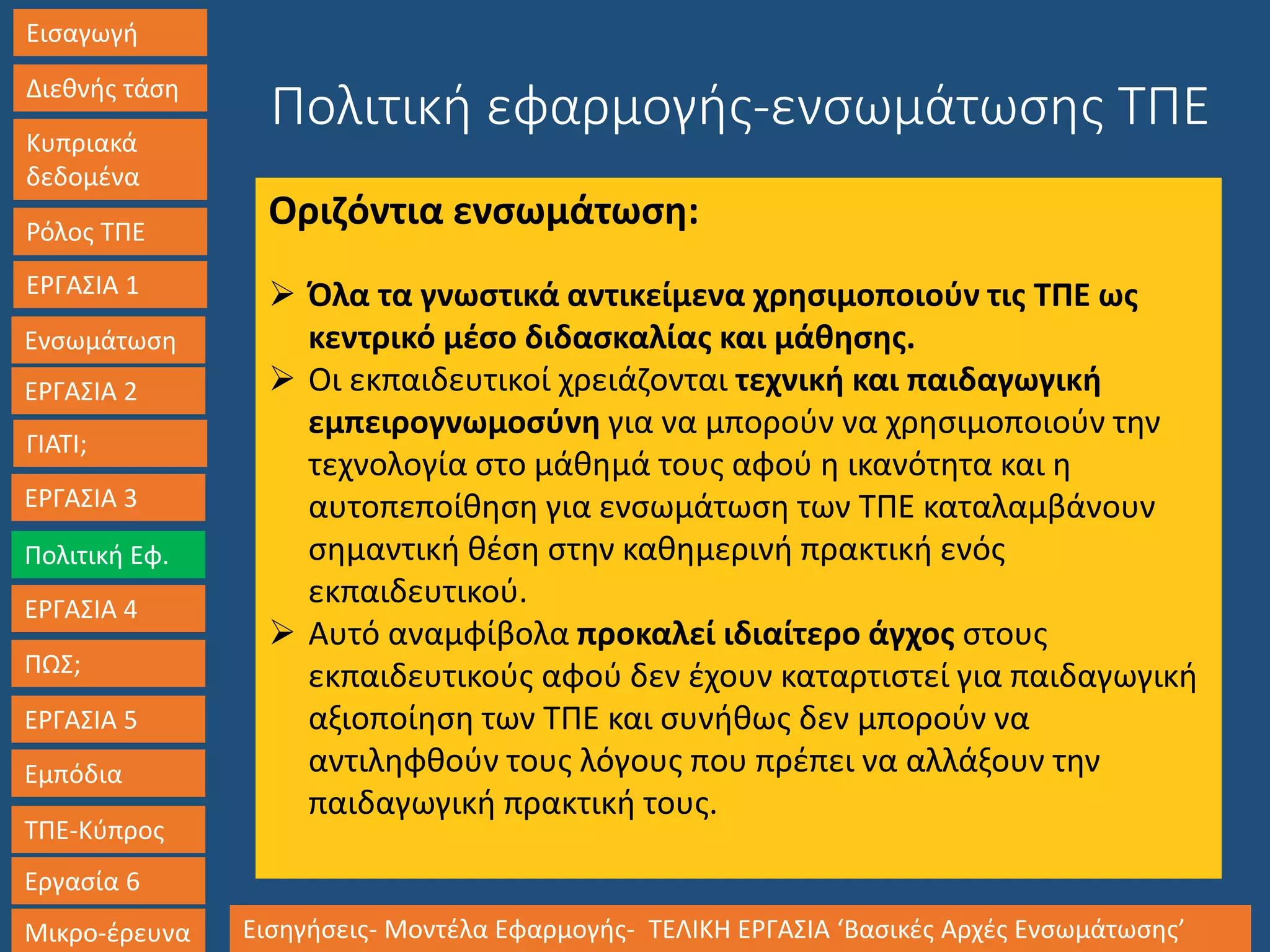 Εισαγωγή
Διεθνής τάση
Κυπριακά
δεδομένα
Ρόλος ΤΠΕ
ΕΡΓΑΣΙΑ 1
Ενσωμάτωση
ΓΙΑΤΙ;
ΕΡΓΑΣΙΑ 3
Πολιτική Εφ.
ΕΡΓΑΣΙΑ 4
ΠΩΣ;
ΕΡΓΑΣΙΑ 5
Εμπόδια
ΤΠΕ-Κύπρος
Εργασία 6
Μικρο-έρευνα Εισηγήσεις- Μοντέλα Εφαρμογής- ΤΕΛΙΚΗ ΕΡΓΑΣΙΑ ‘Βασικές Αρχές Ενσωμάτωσης’
ΕΡΓΑΣΙΑ 2
Πολιτική εφαρμογής-ενσωμάτωσης ΤΠΕ
Οριζόντια ενσωμάτωση:
 Όλα τα γνωστικά αντικείμενα χρησιμοποιούν τις ΤΠΕ ως
κεντρικό μέσο διδασκαλίας και μάθησης.
 Οι εκπαιδευτικοί χρειάζονται τεχνική και παιδαγωγική
εμπειρογνωμοσύνη για να μπορούν να χρησιμοποιούν την
τεχνολογία στο μάθημά τους αφού η ικανότητα και η
αυτοπεποίθηση για ενσωμάτωση των ΤΠΕ καταλαμβάνουν
σημαντική θέση στην καθημερινή πρακτική ενός
εκπαιδευτικού.
 Αυτό αναμφίβολα προκαλεί ιδιαίτερο άγχος στους
εκπαιδευτικούς αφού δεν έχουν καταρτιστεί για παιδαγωγική
αξιοποίηση των ΤΠΕ και συνήθως δεν μπορούν να
αντιληφθούν τους λόγους που πρέπει να αλλάξουν την
παιδαγωγική πρακτική τους.
 