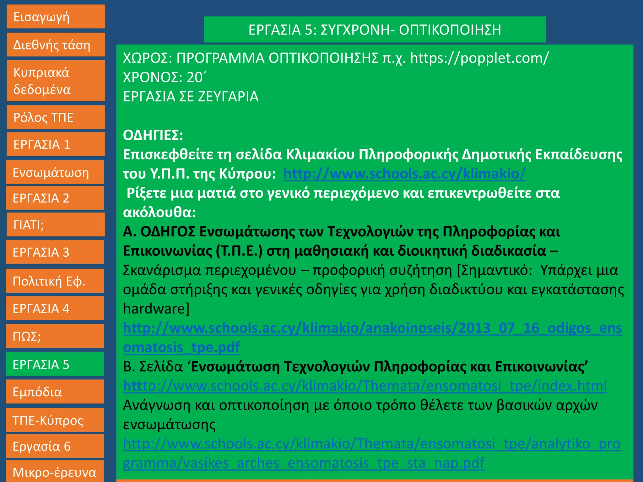 Εισαγωγή
Διεθνής τάση
Κυπριακά
δεδομένα
Ρόλος ΤΠΕ
ΕΡΓΑΣΙΑ 1
Ενσωμάτωση
ΓΙΑΤΙ;
ΕΡΓΑΣΙΑ 3
Πολιτική Εφ.
ΕΡΓΑΣΙΑ 4
ΠΩΣ;
ΕΡΓΑΣΙΑ 5
Εμπόδια
ΤΠΕ-Κύπρος
Εργασία 6
Μικρο-έρευνα Εισηγήσεις- Μοντέλα Εφαρμογή- ΤΕΛΙΚΗ ΕΡΓΑΣΙΑ ‘Βασικές Αρχές Ενσωμάτωσης’
ΕΡΓΑΣΙΑ 2
ΕΡΓΑΣΙΑ 5: ΣΥΓΧΡΟΝΗ- ΟΠΤΙΚΟΠΟΙΗΣΗ
ΧΩΡΟΣ: ΠΡΟΓΡΑΜΜΑ ΟΠΤΙΚΟΠΟΙΗΣΗΣ π.χ. https://popplet.com/
ΧΡΟΝΟΣ: 20΄
ΕΡΓΑΣΙΑ ΣΕ ΖΕΥΓΑΡΙΑ
ΟΔΗΓΙΕΣ:
Επισκεφθείτε τη σελίδα Κλιμακίου Πληροφορικής Δημοτικής Εκπαίδευσης
του Υ.Π.Π. της Κύπρου: http://www.schools.ac.cy/klimakio/
Ρίξετε μια ματιά στο γενικό περιεχόμενο και επικεντρωθείτε στα
ακόλουθα:
Α. ΟΔΗΓΟΣ Ενσωμάτωσης των Τεχνολογιών της Πληροφορίας και
Επικοινωνίας (Τ.Π.Ε.) στη μαθησιακή και διοικητική διαδικασία –
Σκανάρισμα περιεχομένου – προφορική συζήτηση [Σημαντικό: Υπάρχει μια
ομάδα στήριξης και γενικές οδηγίες για χρήση διαδικτύου και εγκατάστασης
hardware]
http://www.schools.ac.cy/klimakio/anakoinoseis/2013_07_16_odigos_ens
omatosis_tpe.pdf
Β. Σελίδα ‘Ενσωμάτωση Τεχνολογιών Πληροφορίας και Επικοινωνίας’
htttp://www.schools.ac.cy/klimakio/Themata/ensomatosi_tpe/index.html
Ανάγνωση και οπτικοποίηση με όποιο τρόπο θέλετε των βασικών αρχών
ενσωμάτωσης
http://www.schools.ac.cy/klimakio/Themata/ensomatosi_tpe/analytiko_pro
gramma/vasikes_arches_ensomatosis_tpe_sta_nap.pdf
 